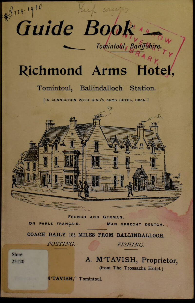 ,11 I ' / ^-/v Guide Book Tojiintolil, Ba^ffShire. Richmond Arms Hote., Tomintoul, Ballindalloch Station. [in connection with king's arms hotel, OBAN.] French and German. On PARLE FRANCAIS. MAN SPRECHT DEUTCH. COACH DAILY 154 MILES FROM BALLINDALLOCH. POSTING. FISHING. Store 25120 A. MTAVISH, Proprietor (from The Trossachs Hotel.) «'TAVISH, Tomintoul.