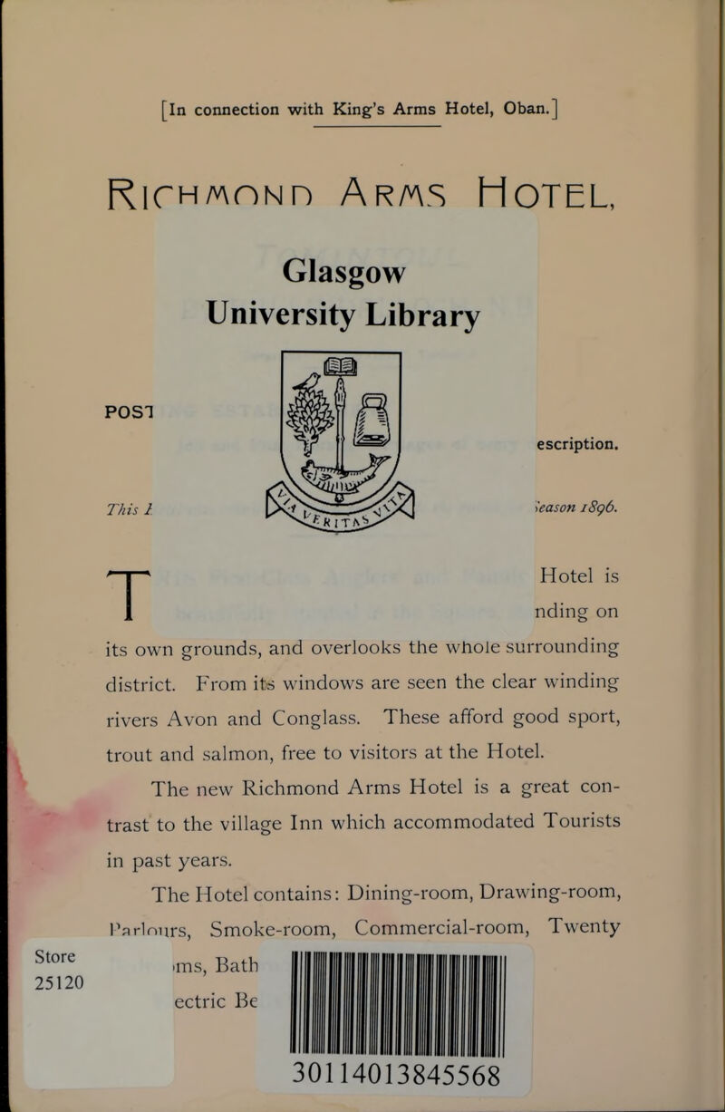 [in connection with King's Arms Hotel, Oban.] RicHMONH Ar/v\s Hotel, Store 25120 Glasgow University Library POST This 1 escription. kason i8g6. THotel is nding on its own grounds, and overlooks the whole surrounding district. From its windows are seen the clear winding rivers Avon and Conglass. These afford good sport, trout and salmon, free to visitors at the Hotel. The new Richmond Arms Hotel is a great con- trast to the village Inn which accommodated Tourists in past years. The Hotel contains: Dining-room, Drawing-room, Parlnnrs, Smoke-room, Commercial-room, Twenty •ms, Bath ectric Be 30114013845568