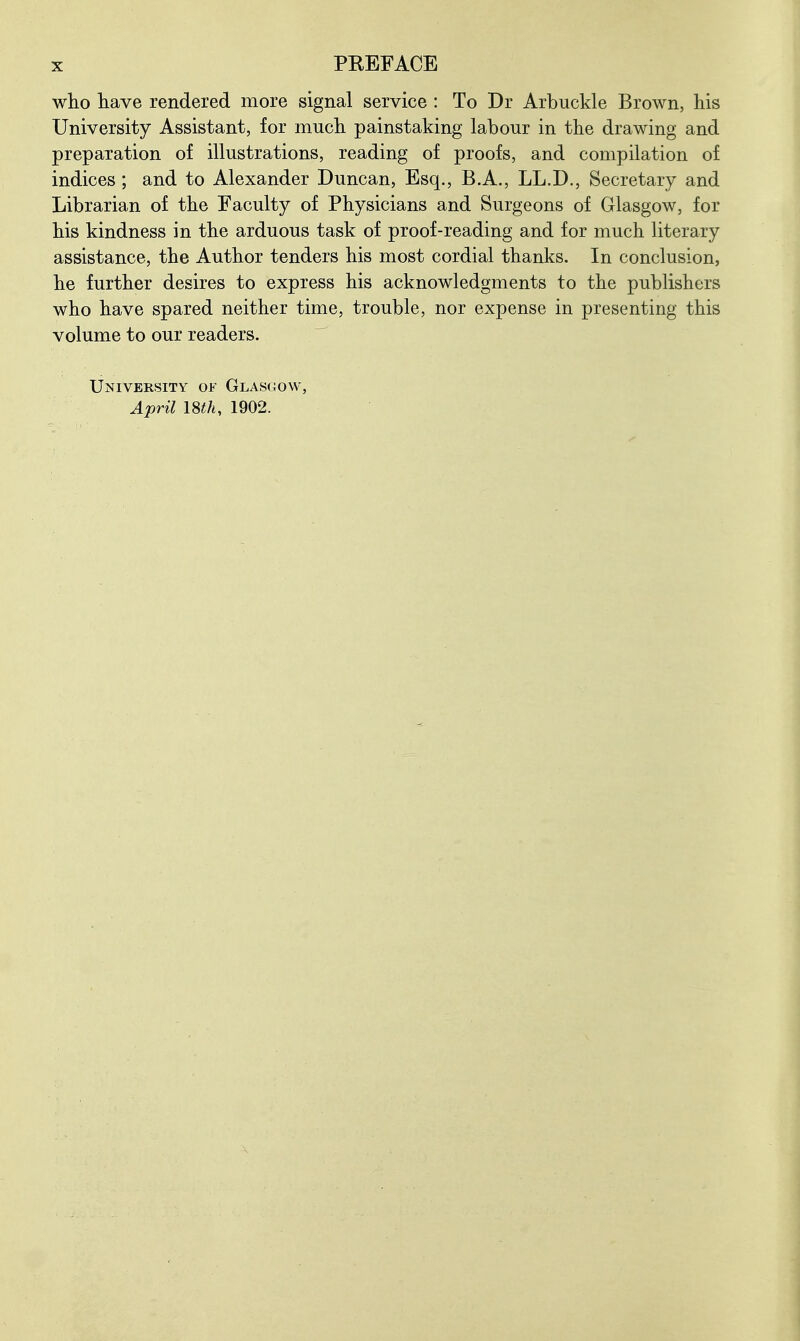 wlio liave rendered more signal service : To Dr Arbuckle Brown, liis University Assistant, for much painstaking labour in the drawing and prepaxation of illustrations, reading of proofs, and compilation of indices; and to Alexander Duncan, Esq., B.A., LL.D., Secretary and Librarian of the Faculty of Physicians and Surgeons of Glasgow, for his kindness in the arduous task of proof-reading and for much literary assistance, the Author tenders his most cordial thanks. In conclusion, he further desires to express his acknowledgments to the publishers who have spared neither time, trouble, nor expense in presenting this volume to our readers. University of Glasgow, April mh, 1902.