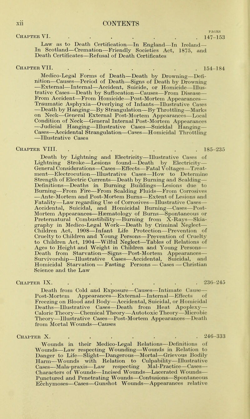 Chapter VI. ....... 147-153 Law as to Death Certification—In England—In Ireland— In Scotland—Cremation—Friendly Societies Act, 1875, and Death Certificates—Refusal of Death Certificates Chapter VII. ....... 154-184 Medico-Legal Forms of Death—Death by Drowning—Defi- nition—Causes—Period of Death—Signs of Death by Drowning —External—Internal—Accident, Suicide, or Homicide—Illus- trative Cases—Death by Suffocation—Causes—From Disease— From Accident—From Homicide—Post-Mortem Appearances— Traumatic Asphyxia—Overlying of Infants—Illustrative Cases —Death by Hanging—By Strangulation—By Throttling—Marks on Neck—General External Post-Mortem Appearances—Local Condition of Neck—General Internal Post-Mortem Appearances —Judicial Hanging—Illustrative Cases—Suicidal Hanging— Cases—Accidental Strangulation—Cases—Homicidal Throttling —Illustrative Cases Chapter VIII. ....... 185-235 Death by Lightning and Electricity—Illustrative Cases of Lightning Stroke—Lesions found—Death by Electricity— General Considerations—Cases—Effects—Fatal Voltages—Treat- ment—Electrocution—Illustrative Cases—How to Determine Strength of Electric Currents—Death by Burning and Scalding— Definitions—Deaths in Burning Buildings—^Lesions due to Burning—From Fire—From Scalding Fluids—From Corrosives —Ante-Mortem and Post-Mortem Burns—Extent of Lesions and Fatality—Law regarding Use of Corrosives—Illustrative Cases— Accidental, Suicidal, and Homicidal Burning—Cases—Post- Mortem Appearances—Hsematology of Burns—Spontaneous or Preternatural Combustibility—Burning from X-Rays—Skia- graphy in Medico-Legal Work—Death by Criminal Neglect— Children Act, 1908—Infant Life Protection—Prevention of Cruelty to Children and Young Persons—Prevention of Cruelty to Children Act, 1904—Wilful Neglect—Tables of Relations of Ages to Height and Weight in Children and Young Persons— Death from Starvation—Signs—Post-Mortem Appearances— Survivorship—Illustrative Cases—Accidental, Suicidal, and Homicidal Starvation — Fasting Persons — Cases — Christian Science and the Law Chapter IX. ...... . 236-245 Death from Cold and Exposure—Causes—Intimate Cause— Post-Mortem Appearances—External—Internal—Effects of Freezing on Blood and Body—Accidental, Suicidal, or Homicidal Deaths—Illustrative Cases—Death from Heat Apoplexy— Caloric Theory—Chemical Theory—Autotoxic Theory—Microbic Theory—Illustrative Cases—Post-Mortem Appearances—Death from Mortal Wounds—Causes Chapter X. ...... . 246-333 Wounds in their Medico-Legal Relations—Definitions of Woimds—Law respecting Wounding—Wounds in Relation to Danger to Life—Slight—Dangerous—Mortal—Grievous Bodily Harm—Wounds with Relation to Culpability—Illustrative Cases—Mala-praxis—Law respecting Mal-Practice—Cases— Characters of Wounds—Incised Wounds—Lacerated Wounds— Pimctured and Penetrating Wounds—Contusions—Spontaneous Ecchymoses—Cases—Gunshot Wounds—Appearances relative