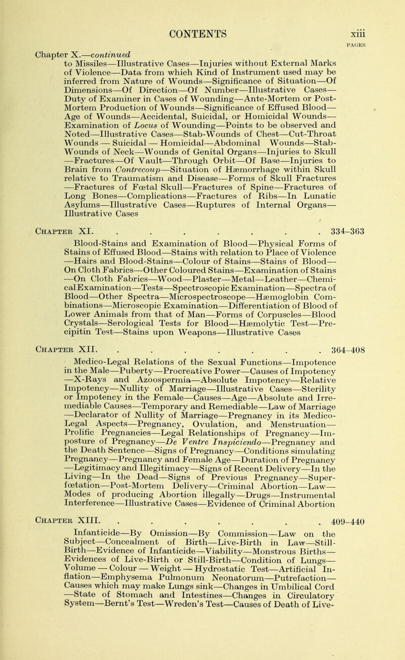 Chapter X.—continued to Missiles—Illustrative Cases—Injuries without External Marks of Violence—Data from which Kind of Instrument used may be inferred from Nature of Wounds—Significance of Situation—Of Dimensions—Of Direction—Of Nimiber—Illustrative Cases— Duty of Examiner in Cases of Wounding—Ante-Mortem or Post- Mortem Production of Wounds—Significance of Effused Blood— Age of Wounds—Accidental, Suicidal, or Homicidal Wounds— Examination of Locus of Wounding—Points to be observed and Noted—Illustrative Cases—Stab-Wounds of Chest—Cut-Throat Woxmds — Suicidal — Homicidal—Abdominal Wounds—Stab- Wounds of Neck—Wounds of Genital Organs—Injuries to Skull —Fractures—Of Vault—Through Orbit—Of Base—Injuries to Brain from Contrecoup—Situation of Haemorrhage within Skull relative to Traumatism and Disease—Forms of Skull Fractures —Fractures of Foetal Skull—Fractures of Spine—Fractures of Long Bones—Complications—Fractures of Ribs—In Lunatic Asylums—Illustrative Cases—Ruptures of Internal Organs— Illustrative Cases Chapter XI. ...... . 334-363 Blood-Stains and Examination of Blood—Physical Forms of Stains of Effused Blood—Stains with relation to Place of Violence —Hairs and Blood-Stains—Colour of Stains—Stains of Blood- On Cloth Fabrics—Other Coloured Stains—Examination of Stains —On Cloth Fabrics—Wood—Plaster—Metal—Leather—Chemi- cal Examination—Tests—Spectroscopic Examination—Spectra of Blood—Other Spectra—Microspectroscope—Haemoglobin Com- binations—Microscopic Examination—Differentiation of Blood of Lower Animals from that of Man—Forms of Corpuscles—Blood Crystals—Serological Tests for Blood—Hsemolytic Test—Pre- cipitin Test—Stains upon Weapons—Illustrative Cases Chapter XII. ....... 364-408 Medico-Legal Relations of the Sexual Functions—Impotence in the Male—Puberty—Procreative Power—Causes of Impotency —X-Rays and Azoospermia—Absolute Impotency—Relative Impotency—Nullity of Marriage—Illustrative Cases—Sterility or Impotency in the Female—Causes—Age—Absolute and Irre- mediable Causes—Temporary and Remediable—Law of Marriage —Declarator of Nullity of Marriage—Pregnancy in its Medico- Legal Aspects—Pregnancy, Ovulation, and Menstruation— Prolific Pregnancies—Legal Relationships of Pregnancy—Im- posture of Pregnancy—De Ventre Inspiciendo—Pregnancy and the Death Sentence—Signs of Pregnancy—Conditions simulating Pregnancy—Pregnancy and Female Age—Duration of Pregnancy —Legitimacy and Illegitimacy—Signs of Recent Delivery—In the Living—In the Dead—Signs of Previous Pregnancy—Super- foetation—Post-Mortem Delivery—Criminal Abortion—Law— Modes of producing Abortion illegally—Drugs—Instrumental Interference—Illustrative Cases—Evidence of Criminal Abortion Chapter XIII. . . . . . . . 409-440 Infanticide—By Omission—By Commission—Law on the Subject—Concealment of Birth—Live-Birth in Law—Still- Birth—Evidence of Infanticide—Viability—Monstrous Births— Evidences of Live-Birth or Still-Birth—Condition of Lungs- Volume — Colour — Weight — Hydrostatic Test—Artificial In- flation—Emphysema Pulmonum Neonatorum—Putrefaction— Causes which may make Lungs sink—Changes in UmbiHcal Cord —State of Stomach and Intestines—Changes in Circulatory System—Bernt's Test—Wreden's Test—Causes of Death of Live-