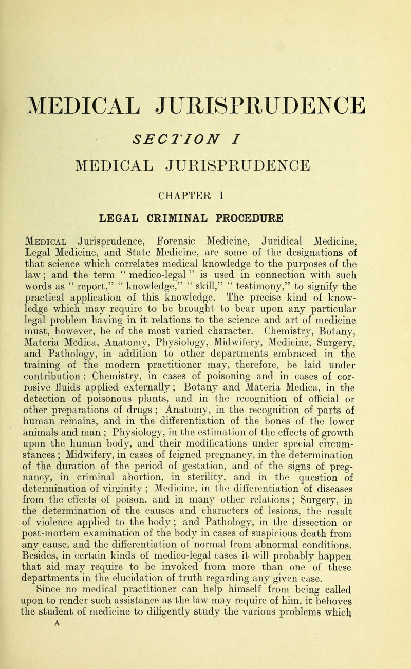 MEDICAL JURISPRUDENCE SECTION I MEDICAL JURISPRUDENCE CHAPTER I LEGAL CRIMINAL PROCEDURE Medical Jurisprudence, Forensic Medicine, Juridical Medicine, Legal Medicine, and State Medicine, are some of the designations of that science which correlates medical knowledge to the purposes of the law; and the term  medico-legal  is used in connection with such words as  report,  knowledge,  skill,  testimony, to signify the practical application of this knowledge. The precise kind of know- ledge which may require to be brought to bear upon any particular legal problem having in it relations to the science and art of medicine must, however, be of the most varied character. Chemistry, Botany, Materia Medica, Anatomy, Physiology, Midwifery, Medicine, Surgery, and Pathology, in addition to other departments embraced in the training of the modern practitioner may, therefore, be laid under contribution : Chemistry, in cases cf poisoning and in cases of cor- rosive fluids applied externally; Botany and Materia Medica, in the detection of poisonous plants, and in the recognition of official or other preparations of drugs ; Anatomy, in the recognition of parts of human remains, and in the differentiation of the bones of the lower animals and man ; Physiology, in the estimation of the effects of growth upon the human body, and their modifications under special circum- stances ; Midwifery, in cases of feigned pregnancy, in the determination of the duration of the period of gestation, and of the signs of preg- nancy, in criminal abortion, in sterility, and in the question of determination of virginity ; Medicine, in the differentiation of diseases from the effects of poison, and in many other relations ; Surgery, in the determination of the causes and characters of lesions, the result of violence applied to the body; and Pathology, in the dissection or post-mortem examination of the body in cases of suspicious death from any cause, and the differentiation of normal from abnormal conditions. Besides, in certain kinds of medico-legal cases it will probably happen that aid may require to be invoked from more than one of these departments in the elucidation of truth regarding any given case. Since no medical practitioner can help himself from being called upon to render such assistance as the law may require of him, it behoves the student of medicine to diligently study the various problems which A