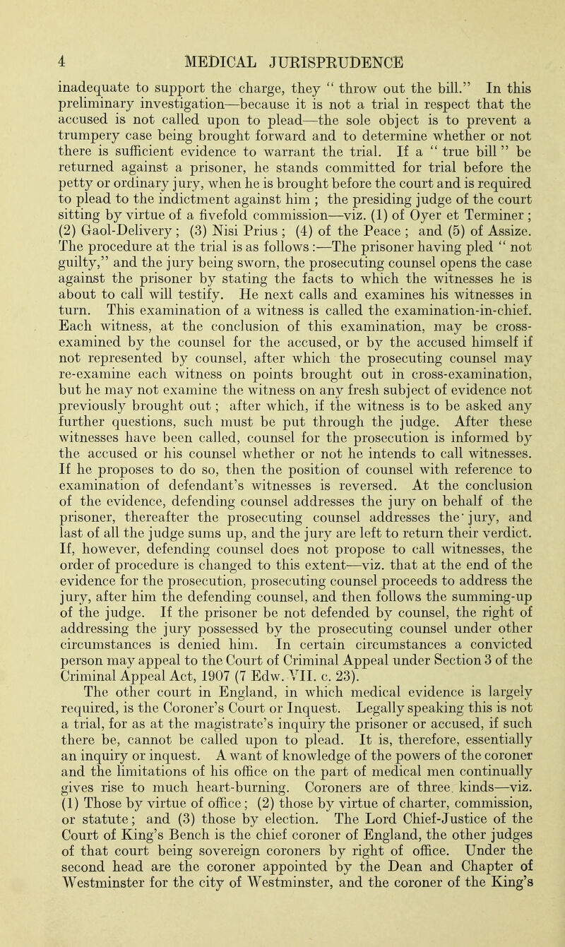 inadequate to support the charge, they throw out the bill. In this preliminary investigation—because it is not a trial in respect that the accused is not called upon to plead—the sole object is to prevent a trumpery case being brought forward and to determine whether or not there is sufficient evidence to warrant the trial. If a  true bill  be returned against a prisoner, he stands committed for trial before the petty or ordinary jury, when he is brought before the court and is required to plead to the indictment against him ; the presiding judge of the court sitting by virtue of a fivefold commission—^viz. (1) of Oyer et Terminer ; (2) Gaol-Delivery; (3) Nisi Prius ; (4) of the Peace ; and (5) of Assize. The procedure at the trial is as follows :—The prisoner having pled  not guilty, and the jury being sworn, the prosecuting counsel opens the case against the prisoner by stating the facts to which the witnesses he is about to call will testify. He next calls and examines his witnesses in turn. This examination of a witness is called the examination-in-chief. Each witness, at the conclusion of this examination, may be cross- examined by the counsel for the accused, or by the accused himself if not represented by counsel, after which the prosecuting counsel may re-examine each witness on points brought out in cross-examination, but he may not examine the witness on any fresh subject of evidence not previously brought out; after which, if the witness is to be asked any further questions, such must be put through the judge. After these witnesses have been called, counsel for the prosecution is informed by the accused or his counsel whether or not he intends to call witnesses. If he proposes to do so, then the position of counsel with reference to examination of defendant's witnesses is reversed. At the conclusion of the evidence, defending counsel addresses the jury on behalf of the prisoner, thereafter the prosecuting counsel addresses the jury, and last of all the judge sums up, and the jury are left to return their verdict. If, however, defending counsel does not propose to call witnesses, the order of procedure is changed to this extent—^viz. that at the end of the evidence for the prosecution, prosecuting counsel proceeds to address the jury, after him the defending counsel, and then follows the summing-up of the judge. If the prisoner be not defended by counsel, the right of addressing the jury possessed by the prosecuting counsel under other circumstances is denied him. In certain circumstances a convicted person may appeal to the Court of Criminal Appeal under Section 3 of the Criminal Appeal Act, 1907 (7 Edw. YII. c. 23). The other court in England, in which medical evidence is largely required, is the Coroner's Court or Inquest. Legally speaking this is not a trial, for as at the magistrate's inquiry the prisoner or accused, if such there be, cannot be called upon to plead. It is, therefore, essentially an inquiry or inquest. A want of knowledge of the powers of the coroner and the limitations of his office on the part of medical men continually gives rise to much heart-burning. Coroners are of three, kinds—^viz. (1) Those by virtue of office; (2) those by virtue of charter, commission, or statute; and (3) those by election. The Lord Chief-Justice of the Court of King's Bench is the chief coroner of England, the other judges of that court being sovereign coroners by right of office. Under the second head are the coroner appointed by the Dean and Chapter of Westminster for the city of Westminster, and the coroner of the King's