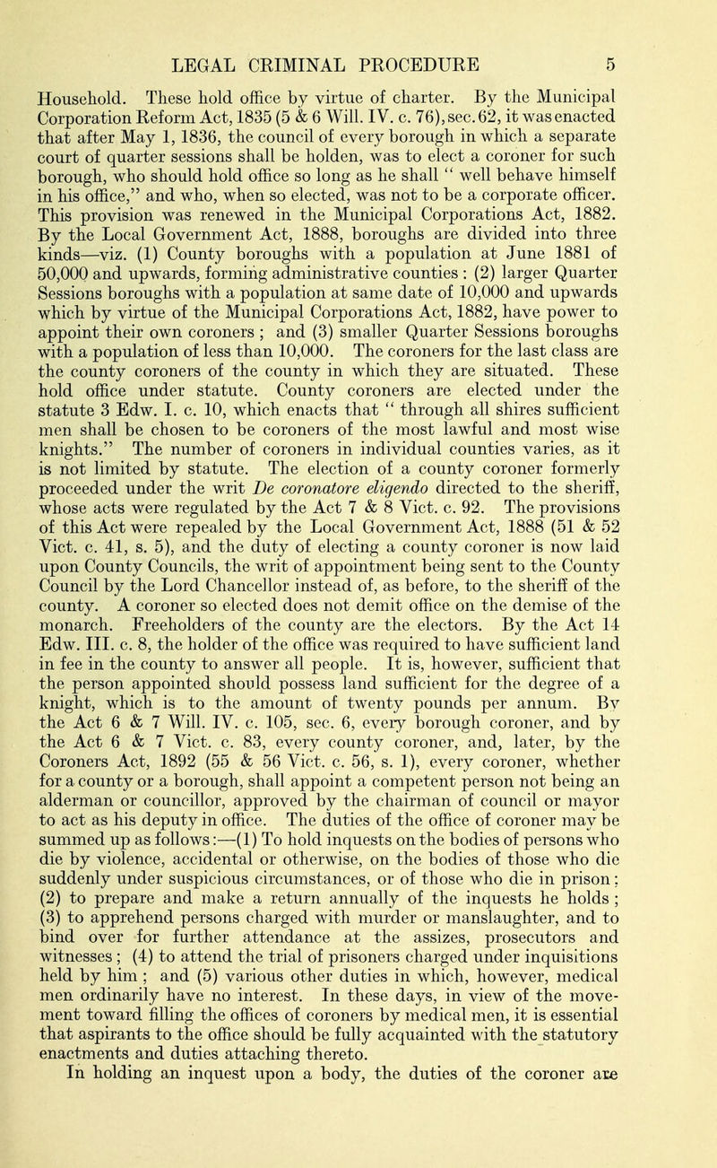 Household. These hold office by virtue of charter. By the Municipal Corporation Eeform Act, 1835 (5 & 6 Will. IV. c. 76), sec. 62, it was enacted that after May 1, 1836, the council of every borough in which a separate court of quarter sessions shall be holden, was to elect a coroner for such borough, who should hold office so long as he shall  well behave himself in his office, and who, when so elected, was not to be a corporate officer. This provision was renewed in the Municipal Corporations Act, 1882. By the Local Government Act, 1888, boroughs are divided into three kinds—viz. (1) County boroughs with a population at June 1881 of 50,000 and upwards, forming administrative counties : (2) larger Quarter Sessions boroughs with a population at same date of 10,000 and upwards which by virtue of the Municipal Corporations Act, 1882, have power to appoint their own coroners ; and (3) smaller Quarter Sessions boroughs with a population of less than 10,000. The coroners for the last class are the county coroners of the county in which they are situated. These hold office under statute. County coroners are elected under the statute 3 Edw, I. c. 10, which enacts that  through all shires sufficient men shall be chosen to be coroners of the most lawful and most wise knights. The number of coroners in individual counties varies, as it is not limited by statute. The election of a county coroner formerly proceeded under the writ De coronatore eligendo directed to the sheriff, whose acts were regulated by the Act 7 & 8 Vict. c. 92. The provisions of this Act were repealed by the Local Government Act, 1888 (51 & 52 Vict. c. 41, s. 5), and the duty of electing a county coroner is now laid upon County Councils, the writ of appointment being sent to the County Council by the Lord Chancellor instead of, as before, to the sheriff of the county. A coroner so elected does not demit office on the demise of the monarch. Freeholders of the county are the electors. By the Act 14 Edw. III. c. 8, the holder of the office was required to have sufficient land in fee in the county to answer all people. It is, however, sufficient that the person appointed should possess land sufficient for the degree of a knight, which is to the amount of twenty pounds per annum. By the Act 6 & 7 Will. IV. c. 105, sec. 6, every borough coroner, and by the Act 6 & 7 Vict. c. 83, every county coroner, and, later, by the Coroners Act, 1892 (55 & 56 Vict. c. 56, s. 1), every coroner, whether for a county or a borough, shall appoint a competent person not being an alderman or councillor, approved by the chairman of council or mayor to act as his deputy in office. The duties of the office of coroner may be summed up as follows:—(1) To hold inquests on the bodies of persons who die by violence, accidental or otherwise, on the bodies of those who die suddenly under suspicious circumstances, or of those who die in prison: (2) to prepare and make a return annually of the inquests he holds ; (3) to apprehend persons charged with murder or manslaughter, and to bind over for further attendance at the assizes, prosecutors and witnesses; (4) to attend the trial of prisoners charged under inquisitions held by him ; and (5) various other duties in which, however, medical men ordinarily have no interest. In these days, in view of the move- ment toward filling the offices of coroners by medical men, it is essential that aspirants to the office should be fully acquainted with the statutory enactments and duties attaching thereto. In holding an inquest upon a body, the duties of the coroner are