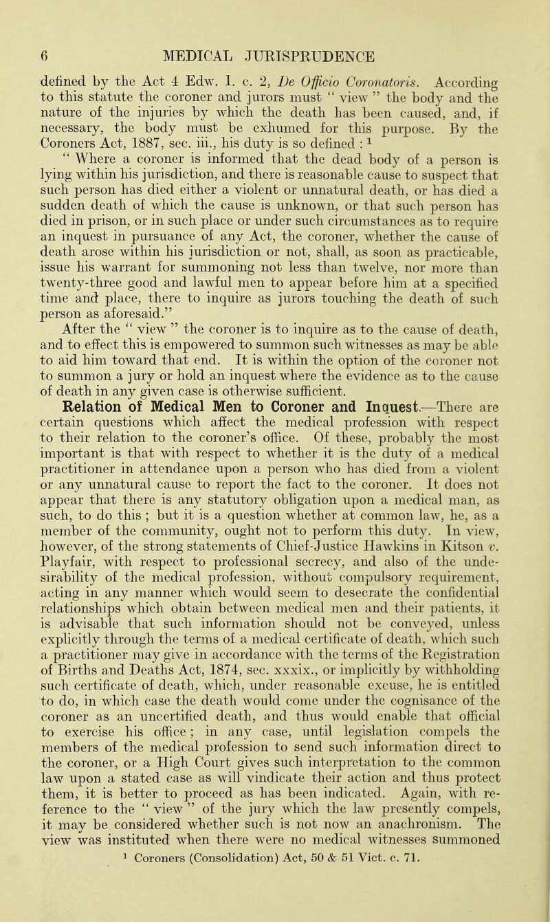 defined by the Act 4 Edw. I. c. 2, De Officio Coronatoris. According to this statute the coroner and jurors must  view  the body and the nature of the injuries by which the death has been caused, and, if necessary, the body must be exhumed for this purpose. By the Coroners Act, 1887, sec. iii., his duty is so defined : ^  Where a coroner is informed that the dead body of a person is lying within his jurisdiction, and there is reasonable cause to suspect that such person has died either a violent or unnatural death, or has died a sudden death of which the cause is unknown, or that such person has died in prison, or in such place or under such circumstances as to require an inquest in pursuance of any Act, the coroner, whether the cause of death arose within his jurisdiction or not, shall, as soon as practicable, issue his warrant for summoning not less than twelve, nor more than twenty-three good and lawful men to appear before him at a specified time and place, there to inquire as jurors touching the death of such person as aforesaid. After the  view  the coroner is to inquire as to the cause of death, and to effect this is empowered to summon such witnesses as may be able to aid him toward that end. It is within the option of the coroner not to summon a jury or hold an inquest where the evidence as to the cause of death in any given case is otherwise sufficient. Relation of Medical Men to Coroner and Inquest.—There are certain questions which affect the medical profession with respect to their relation to the coroner's office. Of these, probably the most important is that with respect to whether it is the duty of a medical practitioner in attendance upon a person who has died from a violent or any unnatural cause to report the fact to the coroner. It does not appear that there is any statutory obligation upon a medical man, as such, to do this ; but it is a question whether at common law, he, as a member of the community, ought not to perform this duty. In view, however, of the strong statements of Chief-Justice Hawkins in Kitson v. Playfair, with respect to professional secrecy, and also of the unde- sirability of the medical profession, without compulsory requirement, acting in any manner which would seem to desecrate the confidential relationships which obtain between medical men and their patients, it is advisable that such information should not be conveyed, unless explicitly through the terms of a medical certificate of death, which such a practitioner may give in accordance with the terms of the Registration of Births and Deaths Act, 1874, sec. xxxix., or implicitly by withholding such certificate of death, which, under reasonable excuse, he is entitled to do, in which case the death would come under the cognisance of the coroner as an uncertified death, and thus would enable that official to exercise his office; in any case, until legislation compels the members of the medical profession to send such information direct to the coroner, or a High Court gives such interpretation to the common law upon a stated case as will vindicate their action and thus protect them, it is better to proceed as has been indicated. Again, with re- ference to the  view  of the jury which the law presently compels, it may be considered whether such is not now an anachronism. The view was instituted when there were no medical witnesses summoned ^ Coroners (Consolidation) Act, 50 & 51 Vict. c. 71.