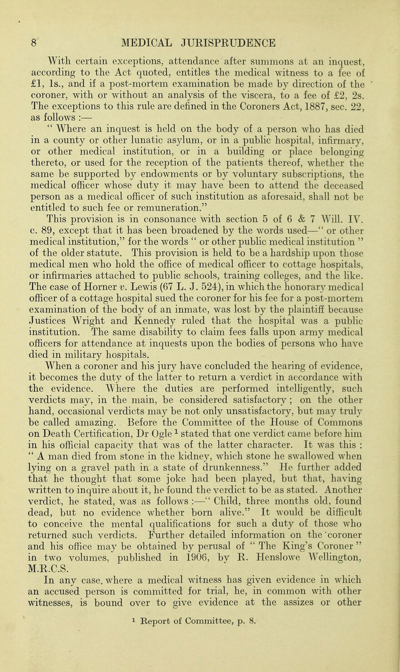 With certain exceptions, attendance after summons at an inquest, according to the Act quoted, entitles the medical witness to a fee of £1, Is., and if a post-mortem examination be made by direction of the coroner, with or without an analysis of the viscera, to a fee of £2, 2s. The exceptions to this rule are defined in the Coroners Act, 1887, sec. 22, as follows :—  Where an inquest is held on the body of a person who has died in a county or other lunatic asylum, or in a public hospital, infirmary, or other medical institution, or in a building or place belonging thereto, or used for the reception of the patients thereof, whether the same be supported by endowments or by voluntary subscriptions, the medical ofiicer whose duty it may have been to attend the deceased person as a medical ofiicer of such institution as aforesaid, shall not be entitled to such fee or remuneration. This provision is in consonance with section 5 of 6 & 7 Will. IV. c. 89, except that it has been broadened by the words used— or other medical institution, for the words  or other public medical institution  of the older statute. This provision is held to be a hardship upon those medical men who hold the office of medical officer to cottage hospitals, or infirmaries attached to public schools, training colleges, and the like. The case of Horner v. Lewis (67 L. J. 524), in which the honorary medical officer of a cottage hospital sued the coroner for his fee for a post-mortem examination of the body of an inmate, was lost by the plaintiff because Justices Wright and Kennedy ruled that the hospital was a public institution. The same disability to claim fees falls upon army medical officers for attendance at inquests upon the bodies of persons who have died in military hospitals. When a coroner and his jury have concluded the hearing of evidence, it becomes the duty of the latter to return a verdict in accordance with the evidence. Where the duties are performed intelHgently, such verdicts may, in the main, be considered satisfactory; on the other hand, occasional verdicts may be not only unsatisfactory, but may truly be called amazing. Before the Committee of the House of Commons on Death Certification, Dr Ogle ^ stated that one verdict came before him in his official capacity that was of the latter character. It was this :  A man died from stone in the kidney, which stone he swallowed when lying on a gravel path in a state of drunkenness. He further added that he thought that some joke had been played, but that, having written to inquire about it, he found the verdict to be as stated. Another verdict, he stated, was as follows :— Child, three months old, found dead, but no evidence whether born alive. It would be difficult to conceive the mental qualifications for such a duty of those who returned such verdicts. Further detailed information on the'coroner and his office may be obtained by perusal of  The King's Coroner  in two volumes, published in 1906, by R. Henslowe Wellington, M.R.C.S. In any case, where a medical witness has given evidence in which an accused person is committed for trial, he, in common with other witnesses, is bound over to give evidence at the assizes or other 1 Report of Committee, p. 8,