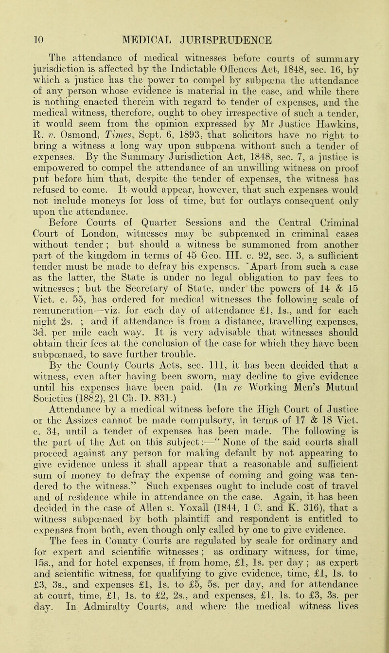 The attendance of medical witnesses before courts of summary jurisdiction is affected by tbe Indictable Offences Act, 1848, sec. 16, by whicb a justice has the power to compel by subpoena the attendance of any person whose evidence is material in the case, and while there is nothing enacted therein with regard to tender of expenses, and the medical witness, therefore, ought to obey irrespective of such a tender, it would seem from the opinion expressed by Mr Justice Hawkins, R. V. Osmond, Times, Sept. 6, 1893, that solicitors have no right to bring a witness a long way upon subpoena without such a tender of expenses. By the Summary Jurisdiction Act, 1848, sec. 7, a justice is empowered to compel the attendance of an unwilling witness on proof put before him that, despite the tender of expenses, the witness has refused to come. It would appear, however, that such expenses would not include moneys for loss of time, but for outlays consequent only upon the attendance. Before Courts of Quarter Sessions and the Central Criminal Court of London, witnesses may be subpoenaed in criminal cases without tender; but should a witness be summoned from another part of the kingdom in terms of 45 Geo. III. c. 92, sec. 3, a sufficient tender must be made to defray his expenses. 'Apart from such a case as the latter, the State is under no legal obligation to pay fees to witnesses ; but the Secretary of State, under the powers of 14 & 15 Vict. c. 55, has ordered for medical witnesses the following scale of remuneration—viz. for each day of attendance £1, Is., and for each night 2s. ; and if attendance is from a distance, travelling expenses, 3d. per mile each way. It is very advisable that witnesses should obtain their fees at the conclusion of the case for which they have been subpoenaed, to save further trouble. By the County Courts Acts, sec. Ill, it has been decided that a witness, even after having been sworn, may decline to give evidence until his expenses have been paid. (In re Working Men's Mutual Societies (1882), 21 Ch. D. 831.) Attendance by a medical witness before the High Court of Justice or the Assizes cannot be made compulsory, in terms of 17 & 18 Vict, c. 34, until a tender of expenses has been made. The following is the part of the Act on this subject:—None of the said courts shall proceed against any person for making default by not appearing to give evidence unless it shall appear that a reasonable and sufficient sum of money to defray the expense of coming and going was ten- dered to the witness. Such expenses ought to include cost of travel and of residence while in attendance on the case. Again, it has been decided in the case of Allen v. Yoxall (1844, 1 C. and K. 316), that a witness subpoenaed by both plaintiff and respondent is entitled to expenses from both, even though only called by one to give evidence. The fees in County Courts are regulated by scale for ordinary and for expert and scientific witnesses; as ordinary witness, for time, 15s., and for hotel expenses, if from home, £1, Is. per day; as expert and scientific witness, for qualifying to give evidence, time, £1, Is. to £3, 3s., and expenses £1, Is. to £5, 5s. per day, and for attendance at court, time, £1, Is. to £2, 2s., and expenses, £1, Is. to £3, 3s. per day. In Admiralty Courts, and where the medical witness lives