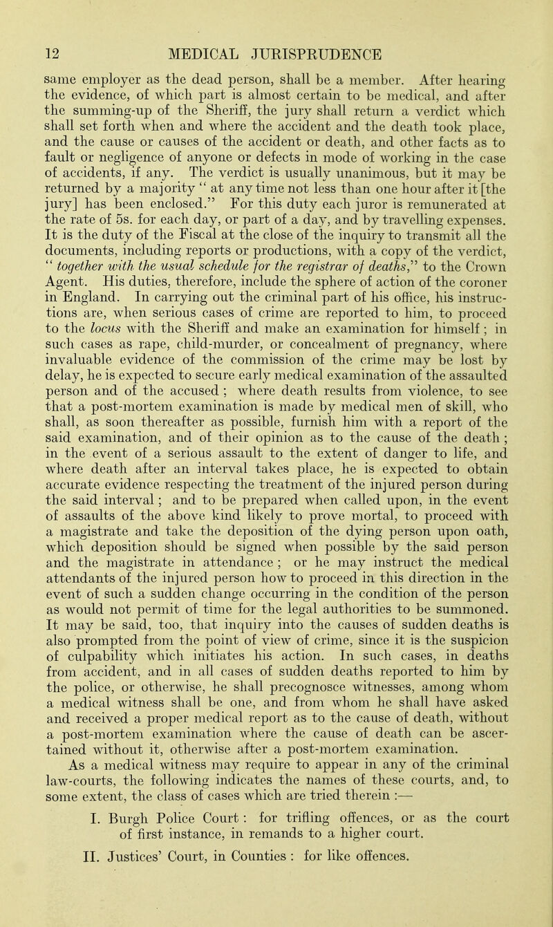 same employer as the dead person, shall be a member. After hearing the evidence, of which part is almost certain to be medical, and after the summing-up of the Sheriff, the jury shall return a verdict which shall set forth when and where the accident and the death took place, and the cause or causes of the accident or death, and other facts as to fault or negligence of anyone or defects in mode of working in the case of accidents, if any. The verdict is usually unanimous, but it may be returned by a majority  at anytime not less than one hour after it [the jury] has been enclosed. For this duty each juror is remunerated at the rate of 5s. for each day, or part of a day, and by travelling expenses. It is the duty of the Fiscal at the close of the inquiry to transmit all the documents, including reports or productions, with a copy of the verdict, together with the usual schedule for the registrar of deaths,^'' to the Crown Agent. His duties, therefore, include the sphere of action of the coroner in England. In carrying out the criminal part of his office, his instruc- tions are, when serious cases of crime are reported to him, to proceed to the locus with the Sheriff and make an examination for himself; in such cases as rape, child-murder, or concealment of pregnancy, where invaluable evidence of the commission of the crime may be lost by delay, he is expected to secure early medical examination of the assaulted person and of the accused ; where death results from violence, to see that a post-mortem examination is made by medical men of skill, who shall, as soon thereafter as possible, furnish him with a report of the said examination, and of their opinion as to the cause of the death ; in the event of a serious assault to the extent of danger to life, and where death after an interval takes place, he is expected to obtain accurate evidence respecting the treatment of the injured person during the said interval; and to be prepared when called upon, in the event of assaults of the above kind likely to prove mortal, to proceed with a magistrate and take the deposition of the dying person upon oath, which deposition should be signed when possible by the said person and the magistrate in attendance ; or he may instruct the medical attendants of the injured person how to proceed in this direction in the event of such a sudden change occurring in the condition of the person as would not permit of time for the legal authorities to be summoned. It may be said, too, that inquiry into the causes of sudden deaths is also prompted from the point of view of crime, since it is the suspicion of culpability which initiates his action. In such cases, in deaths from accident, and in all cases of sudden deaths reported to him by the police, or otherwise, he shall precognosce witnesses, among whom a medical witness shall be one, and from whom he shall have asked and received a proper medical report as to the cause of death, without a post-mortem examination where the cause of death can be ascer- tained without it, otherwise after a post-mortem examination. As a medical witness may require to appear in any of the criminal law-courts, the following indicates the names of these courts, and, to some extent, the class of cases which are tried therein :—■ I. Burgh Police Court: for trifling offences, or as the court of first instance, in remands to a higher court. II. Justices' Court, in Counties : for like offences.