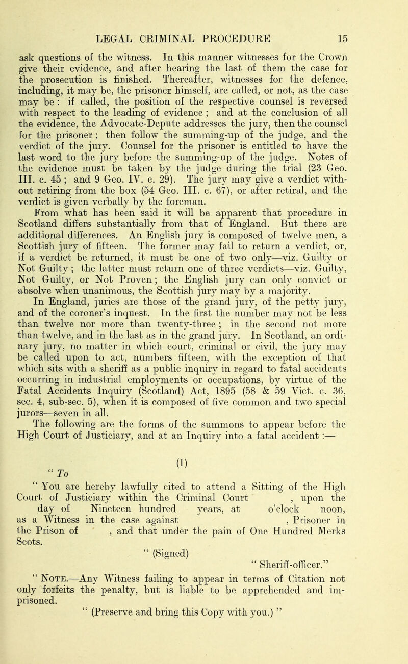 ask questions of the witness. In this manner witnesses for the Crown give their evidence, and after hearing the last of them the case for the prosecution is finished. Thereafter, witnesses for the defence, including, it may be, the prisoner himself, are called, or not, as the case may be : if called, the position of the respective counsel is reversed with respect to the leading of evidence ; and at the conclusion of all the evidence, the Advocate-Depute addresses the jury, then the counsel for the prisoner ; then follow the summing-up of the judge, and the verdict of the jury. Counsel for the prisoner is entitled to have the last word to the jury before the summing-up of the judge. Notes of the evidence must be taken by the judge during the trial (23 Geo. III. c. 45 ; and 9 Geo. IV. c. 29). The jury may give a verdict with- out retiring from the box (54 Geo. III. c. 67), or after retiral, and the verdict is given verbally by the foreman. From what has been said it will be apparent that procedure in Scotland differs substantially from that of England. But there are additional differences. An English jury is composed of twelve men, a Scottish jury of fifteen. The former may fail to return a verdict, or, if a verdict be returned, it must be one of two only—viz. Guilty or Not Guilty ; the latter must return one of three verdicts—viz. Guilty, Not Guilty, or Not Proven; the English jury can only convict or absolve when unanimous, the Scottish jury may by a majority. In England, juries are those of the grand jury, of the petty jury, and of the coroner's inquest. In the first the number may not be less than twelve nor more than twenty-three ; in the second not more than twelve, and in the last as in the grand jury. In Scotland, an ordi- nary jury, no matter in which court, criminal or civil, the jury may be called upon to act, numbers fifteen, with the exception of that which sits with a sheriff as a public inquiry in regard to fatal accidents occurring in industrial employments or occupations, by virtue of the Fatal Accidents Inquiry (Scotland) Act, 1895 (58 & 59 Vict. c. 36, sec. 4, sub-sec. 5), when it is composed of five common and two special jurors—seven in all. The following are the forms of the summons to appear before the High Court of Justiciary, and at an Inquiry into a fatal accident:— (1)  To  You are hereby lawfully cited to attend a Sitting of the High Court of Justiciary within the Criminal Court , upon the day of Nineteen hundred years, at o'clock noon, as a Witness in the case against , Prisoner in the Prison of , and that under the pain of One Hundred Merks Scots. (Signed)  Sheriff-officer.  Note.—^Any Witness failing to appear in terms of Citation not only forfeits the penalty, but is liable to be apprehended and im- prisoned.  (Preserve and bring this Copy with you.) 