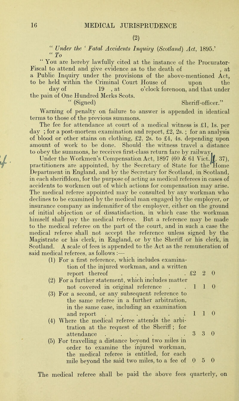 (2)  Under the ' Fatal Accidents Inquiry {Scotland) Act, 1895.' ''To  You are hereby lawfully cited at the instance of the Procurator- Fiscal to attend and give evidence as to the death of , at a Public Inquiry under the provisions of the above-mentioned Act, to be held within the Criminal Court House of upon the day of 19 , at o'clock forenoon, and that under the pain of One Hundred Merks Scots.  (Signed) Sheriff-officer. Warning of penalty on^ failure to answer is appended in identical terms to those of the previous summons. The fee for attendance at court of a medical witness is £1, Is. per day ; for a post-mortem examination and report, £2, 2s. ; for an analysis of blood or other stains on clothing, £2, 2s. to £4, is. depending upon amount of work to be done. Should' the witness travel a distance to obey the summons, he receives first-class return fare by railway. Under the Workmen's Compensation Act, 1897 (60 & 61 Vict.l|. 37), practitioners are appointed, by the Secretary of State for the Home Department in England, and by the Secretary for Scotland, in Scotland, in each sheriffdom, for the purpose of acting as medical referees in cases of accidents to workmen out of which actions for compensation may arise. The medical referee appointed may be consulted by any workman who declines to be examined by the medical man engaged by the employer, or insurance company as indemnifier of the employer, either on the ground of initial objection or of dissatisfaction, in which case the workman himself shall pay the medical referee. But a reference may be made to the medical referee on the part of the court, and in such a case the medical referee shall not accept the reference unless signed by the Magistrate or his clerk, in England, or by the Sheriff or his clerk, in Scotland. A scale of fees is appended to the Act as the remuneration of said medical referees, as follows :— (1) For a first reference, which includes examina- tion of the injured workman, and a written report thereof . . . . .£220 (2) For a further statement, which includes matter not covered in original reference . .110 (3) For a second, or any subsequent reference to the same referee in a further arbitration, in the same case, including an examination and report . . . . . .110 (4) Where the medical referee attends the arbi- tration at the request of the Sheriff; for attendance . . . . . .330 (5) For travelling a distance beyond two miles in order to examine the injured workman, the medical referee is entitled, for each mile beyond the said two miles, to a fee of 0 5 0 The medical referee shall be paid the above fees quarterly, on