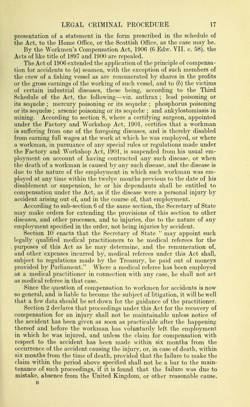 presentation of a statement in tlie form prescribed in the scliedule of the Act, to the Home Office, or the Scottish Office, as the case may be. By the Workmen's Compensation Act, 1906 (6 Edw. VII. c. 58), the Acts of like title of 1897 and 1900 are repealed. The Act of 1906 extended the application of the principle of compensa- tion for accidents to {a) seamen, with the exception of such members of the crew of a fishing vessel as are remunerated by shares in the profits or the gross earnings of the working of such vessel, and to {h) the victims of certain industrial diseases, these being, according to the Third Schedule of the Act, the following—viz. anthrax ; lead poisoning or its sequelae ; mercury poisoning or its sequelae ; phosphorus poisoning or its sequels^; arsenic poisoning or its sequelae ; and ankylostomiasis in mining. According to section 8, where a certifying surgeon, appointed under the Factory and Workshop Act, 1901, certifies that a workman is suffering from one of the foregoing diseases, and is thereby disabled from earning full wages at the work at which he was employed, or where a workman, in pursuance of any special rules or regulations made under the Factory and Workshop Act, 1901, is suspended from his usual em- ployment on account of having contracted any such disease, or when the death of a workman is caused by any such disease, and the disease is due to the nature of the employment in which such workman was em- ployed at any time within the twelve months previous to the date of his disablement or suspension, he or his dependants shall be entitled to compensation under the Act, as if the disease were a personal injury by accident arising out of, and in the course of, that employment. According to sub-section 6 of the same section, the Secretary of State may make orders for extending the provisions of this section to other diseases, and other processes, and to injuries, due to the nature of any employment specified in the order, not being injuries by accident. Section 10 enacts that the Secretary of State  may appoint such legally qualified medical practitioners to be medical referees for the purposes of this Act as he may determine, and the remuneration of, and other expenses incurred by, medical referees under this Act shall, subject to regulations made by the Treasury, be paid out of moneys provided by Parliament. Where a medical referee has been employed as a medical practitioner in connection with any case, he shall not act as medical referee in that case. Since the question of compensation to workmen for accidents is now so general, and is liable to become the subject of litigation, it will be well that a few data should be set down for the guidance of the practitioner. Section 2 declares that proceedings under this Act for the recovery of compensation for an injury shall not be maintainable unless notice of the accident has been given as soon as practicable after the happening thereof and before the workman has voluntarily left the employment in which he was injured, and unless the claim for compensation with respect to the accident has been made within six months from the occurrence of the accident causing the injury, or, in case of death, within six months from the time of death, provided that the failure to make the claim within the period above specified shall not be a bar to the main- tenance of such proceedings, if it is found that the failure was due to mistake, absence from the United Kingdom, or other reasonable cause. B