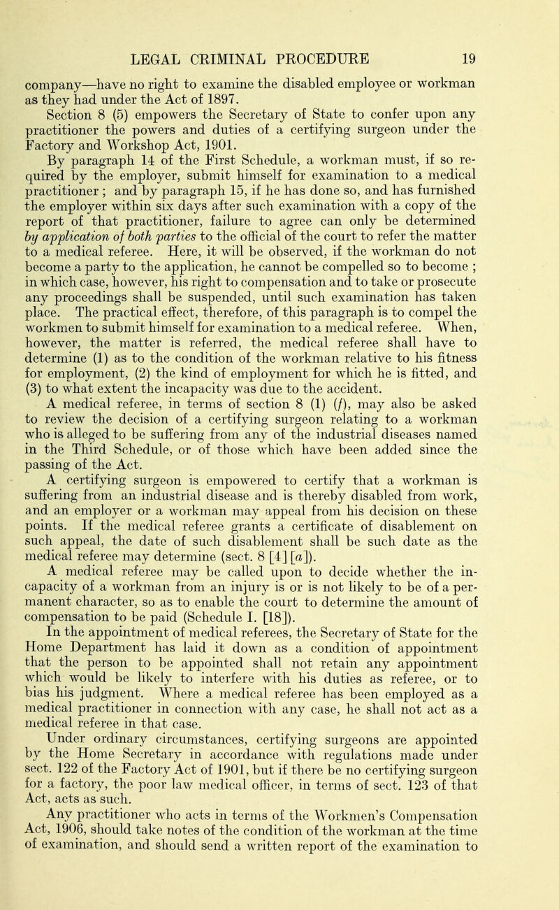 company—have no right to examine the disabled employee or workman as they had under the Act of 1897. Section 8 (5) empowers the Secretary of State to confer upon any practitioner the powers and duties of a certifying surgeon under the Factory and Workshop Act, 1901. By paragraph 14 of the First Schedule, a workman must, if so re- quired by the employer, submit himself for examination to a medical practitioner ; and by paragraph 15, if he has done so, and has furnished the employer within six days after such examination with a copy of the report of that practitioner, failure to agree can only be determined by application of both parties to the official of the court to refer the matter to a medical referee. Here, it will be observed, if the workman do not become a party to the application, he cannot be compelled so to become ; in which case, however, his right to compensation and to take or prosecute any proceedings shall be suspended, until such examination has taken place. The practical effect, therefore, of this paragraph is to compel the workmen to submit himself for examination to a medical referee. When, however, the matter is referred, the medical referee shall have to determine (1) as to the condition of the workman relative to his fitness for employment, (2) the kind of employment for which he is fitted, and (3) to what extent the incapacity was due to the accident. A medical referee, in terms of section 8 (1) (/), may also be asked to review the decision of a certifying surgeon relating to a workman who is alleged to be suffering from any of the industrial diseases named in the Third Schedule, or of those which have been added since the passing of the Act. A certifying surgeon is empowered to certify that a workman is suffering from an industrial disease and is thereby disabled from work, and an employer or a workman may appeal from his decision on these points. If the medical referee grants a certificate of disablement on such appeal, the date of such disablement shall be such date as the medical referee may determine (sect. 8 [4] [a]). A medical referee may be called upon to decide whether the in- capacity of a workman from an injury is or is not likely to be of a per- manent character, so as to enable the court to determine the amount of compensation to be paid (Schedule I. [18]). In the appointment of medical referees, the Secretary of State for the Home Department has laid it down as a condition of appointment that the person to be appointed shall not retain any appointment which would be likely to interfere with his duties as referee, or to bias his judgment. Where a medical referee has been employed as a medical practitioner in connection with any case, he shall not act as a medical referee in that case. Under ordinary circumstances, certifying surgeons are appointed by the Home Secretary in accordance with regulations made under sect. 122 of the Factory Act of 1901, but if there be no certifying surgeon for a factory, the poor law medical officer, in terms of sect. 123 of that Act, acts as such. Any practitioner who acts in terms of the Workmen's Compensation Act, 1906, should take notes of the condition of the workman at the time of examination, and should send a written report of the examination to