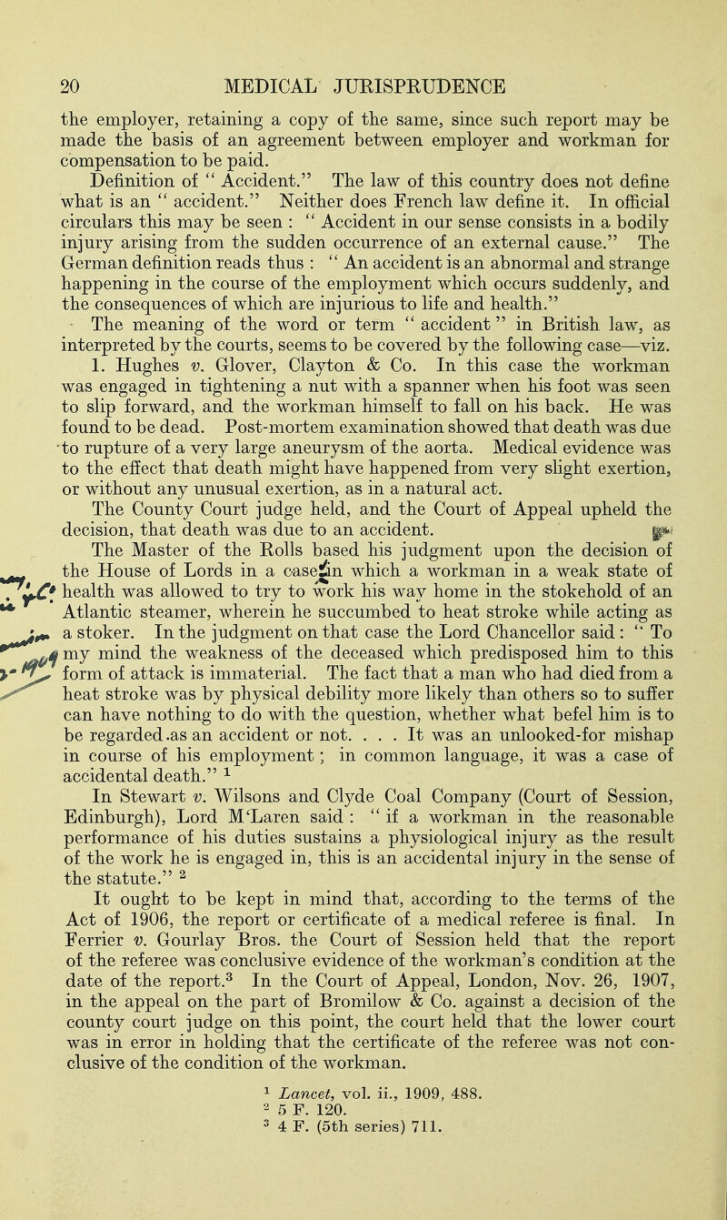 the employer, retaining a copy of tlie same, since such report may be made the basis of an agreement between employer and workman for compensation to be paid. Definition of  Accident. The law of this country does not define what is an  accident. Neither does French law define it. In official circulars this may be seen : Accident in our sense consists in a bodily injury arising from the sudden occurrence of an external cause. The German definition reads thus :  An accident is an abnormal and strange happening in the course of the employment which occurs suddenly, and the consequences of which are injurious to life and health. The meaning of the word or term accident in British law, as interpreted by the courts, seems to be covered by the following case—viz. 1. Hughes V. Glover, Clayton & Co. In this case the workman was engaged in tightening a nut with a spanner when his foot was seen to slip forward, and the workman himself to fall on his back. He was found to be dead. Post-mortem examination showed that death was due ■to rupture of a very large aneurysm of the aorta. Medical evidence was to the effect that death might have happened from very slight exertion, or without any unusual exertion, as in a natural act. The County Court judge held, and the Court of Appeal upheld the decision, that death was due to an accident. The Master of the Rolls based his judgment upon the decision of the House of Lords in a c-ase^n which a workman in a weak state of * health was allowed to try to work his way home in the stokehold of an Atlantic steamer, wherein he succumbed to heat stroke while acting as a stoker. In the judgment on that case the Lord Chancellor said :  To my mind the weakness of the deceased which predisposed him to this form of attack is immaterial. The fact that a man who had died from a heat stroke was by physical debility more likely than others so to suffer can have nothing to do with the question, whether what befel him is to be regarded .as an accident or not. ... It was an unlooked-for mishap in course of his employment; in common language, it was a case of accidental death. ^ In Stewart v. Wilsons and Clyde Coal Company (Court of Session, Edinburgh), Lord M'Laren said :  if a workman in the reasonable performance of his duties sustains a physiological injury as the result of the work he is engaged in, this is an accidental injury in the sense of the statute. ^ It ought to be kept in mind that, according to the terms of the Act of 1906, the report or certificate of a medical referee is final. In Eerrier v. Gourlay Bros, the Court of Session held that the report of the referee was conclusive evidence of the workman's condition at the date of the report.^ In the Court of Appeal, London, Nov. 26, 1907, in the appeal on the part of Bromilow & Co. against a decision of the county court judge on this point, the court held that the lower court was in error in holding that the certificate of the referee was not con- clusive of the condition of the workman. 1 Lancet, vol. ii., 1909, 488.  5 F. 120. 3 4 F. (5th series) 711.