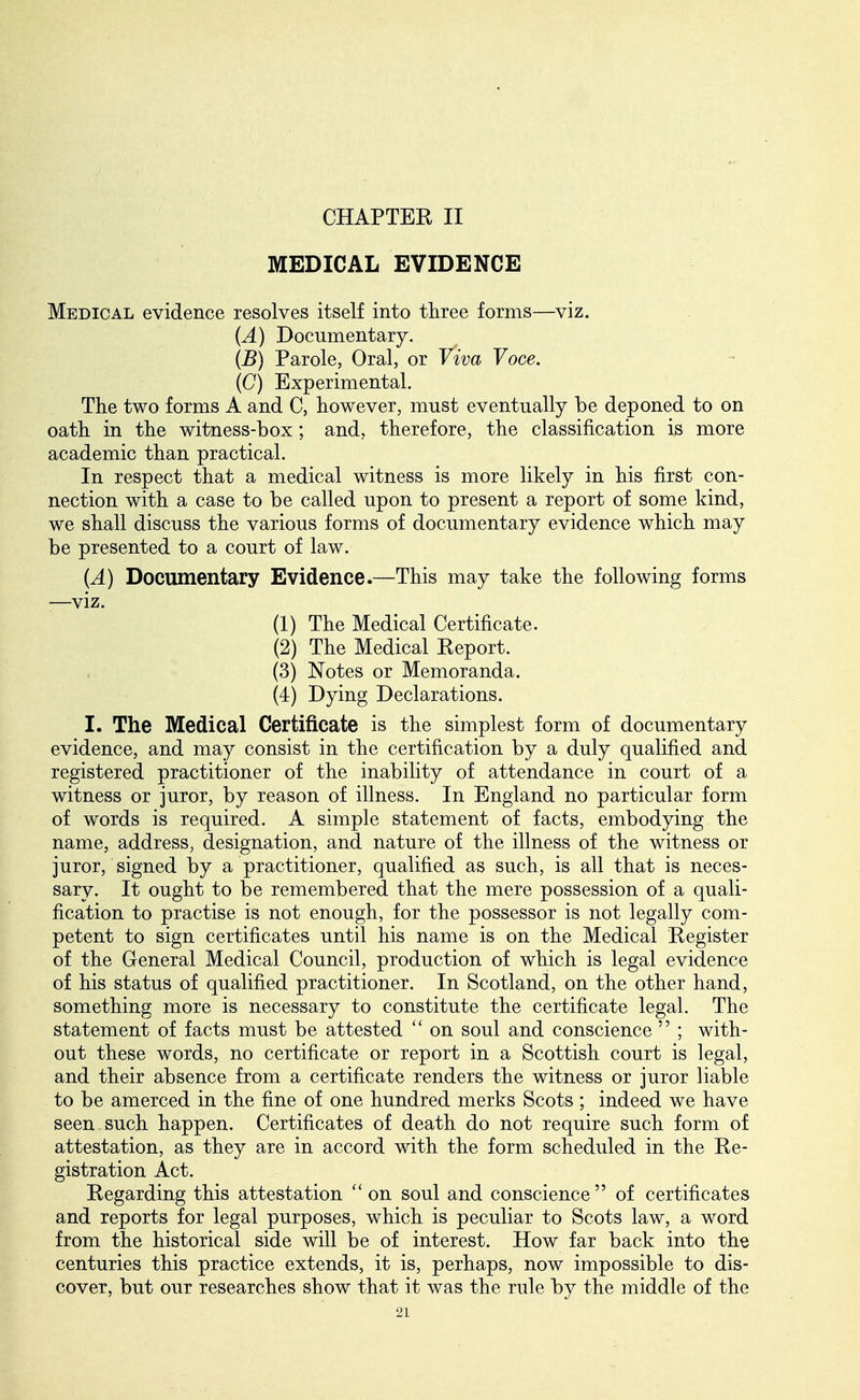 CHAPTER II MEDICAL EVIDENCE Medical evidence resolves itself into three forms—viz. (A) Documentary. (B) Parole, Oral, or Viva Voce. (G) Experimental. The two forms A and C, however, must eventually be deponed to on oath in the witness-box ; and, therefore, the classification is more academic than practical. In respect that a medical witness is more likely in his first con- nection with a case to be called upon to present a report of some kind, we shall discuss the various forms of documentary evidence which may be presented to a court of law. (A) Documentary Evidence.—This may take the following forms —viz. (1) The Medical Certificate. (2) The Medical Report. (3) Notes or Memoranda. (4) Dying Declarations. I. The Medical Certificate is the simplest form of documentary evidence, and may consist in the certification by a duly qualified and registered practitioner of the inability of attendance in court of a witness or juror, by reason of illness. In England no particular form of words is required. A simple statement of facts, embodying the name, address, designation, and nature of the illness of the witness or juror, signed by a practitioner, qualified as such, is all that is neces- sary. It ought to be remembered that the mere possession of a quali- fication to practise is not enough, for the possessor is not legally com- petent to sign certificates until his name is on the Medical Register of the General Medical Council, production of which is legal evidence of his status of qualified practitioner. In Scotland, on the other hand, something more is necessary to constitute the certificate legal. The statement of facts must be attested on soul and conscience ; with- out these words, no certificate or report in a Scottish court is legal, and their absence from a certificate renders the witness or juror liable to be amerced in the fine of one hundred merks Scots ; indeed we have seen such happen. Certificates of death do not require such form of attestation, as they are in accord with the form scheduled in the Re- gistration Act. Regarding this attestation ''on soul and conscience of certificates and reports for legal purposes, which is peculiar to Scots law, a word from the historical side will be of interest. How far back into the centuries this practice extends, it is, perhaps, now impossible to dis- cover, but our researches show that it was the rule by the middle of the