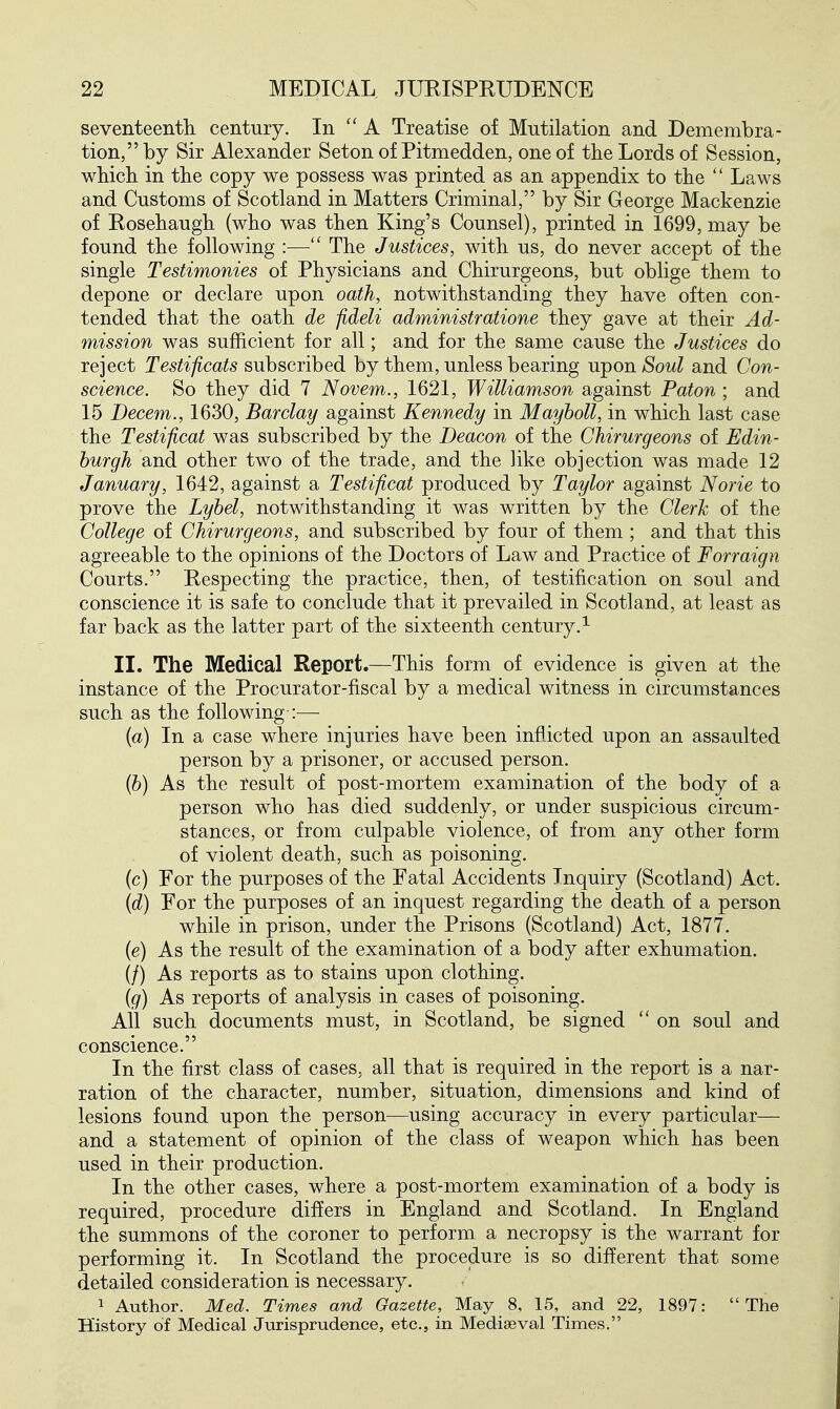 seventeentli century. In A Treatise of Mutilation and Demembra- tion, by Sir Alexander Seton of Pitmedden, one of the Lords of Session, wbicli in the copy we possess was printed as an appendix to the  Laws and Customs of Scotland in Matters Criminal, by Sir George Mackenzie of Rosehaugh (who was then King's Counsel), printed in 1699, may be found the following :— The Justices, with us, do never accept of the single Testimonies of Physicians and Chirurgeons, but oblige them to depone or declare upon oath, notwithstanding they have often con- tended that the oath de fideli administratione they gave at their Ad- mission was sufficient for all; and for the same cause the Justices do reject Testificats subscribed by them, unless bearing u-pon Soul and Con- science. So they did 7 Novem., 1621, Williamson against Paton ; and 15 Decern., 1630, Barclay against Kennedy in Mayboll, in which last case the Testificat was subscribed by the Deacon of the Chirurgeons of Edin- burgh and other two of the trade, and the like objection was made 12 January, 1642, against a Testificat produced by Taylor against Norie to prove the Lybel, notwithstanding it was written by the Clerk of the College of Chirurgeons, and subscribed by four of them ; and that this agreeable to the opinions of the Doctors of Law and Practice of Forraign Courts. Respecting the practice, then, of testification on soul and conscience it is safe to conclude that it prevailed in Scotland, at least as far back as the latter part of the sixteenth century.^ II. The Medical Report.—This form of evidence is given at the instance of the Procurator-fiscal by a medical witness in circumstances such as the following :— (a) In a case where injuries have been inflicted upon an assaulted person by a prisoner, or accused person. (6) As the result of post-mortem examination of the body of a person who has died suddenly, or under suspicious circum- stances, or from culpable violence, of from any other form of violent death, such as poisoning, (c) For the purposes of the Fatal Accidents Inquiry (Scotland) Act. {d) For the purposes of an inquest regarding the death of a person while in prison, under the Prisons (Scotland) Act, 1877. (e) As the result of the examination of a body after exhumation. (/) As reports as to stains upon clothing. (g) As reports of analysis in cases of poisoning. All such documents must, in Scotland, be signed  on soul and conscience. In the first class of cases, all that is required in the report is a nar- ration of the character, number, situation, dimensions and kind of lesions found upon the person—using accuracy in every particular— and a statement of opinion of the class of weapon which has been used in their production. In the other cases, where a post-mortem examination of a body is required, procedure differs in England and Scotland. In England the summons of the coroner to perform a necropsy is the warrant for performing it. In Scotland the procedure is so different that some detailed consideration is necessary. 1 Author. Med. Times and Gazette, May 8, 15, and 22, 1897: The History of Medical Jurisprudence, etc., in Mediaeval Times.