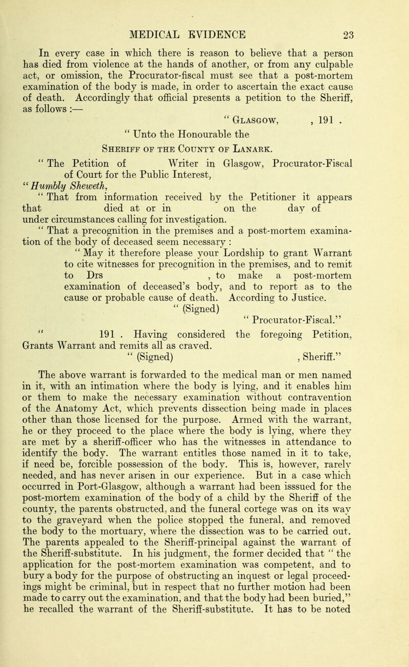 In every case in wMcli there is reason to believe that a person has died from violence at the hands of another, or from any culpable act, or omission, the Procurator-fiscal must see that a post-mortem examination of the body is made, in order to ascertain the exact cause of death. Accordingly that official presents a petition to the Sheriff, as follows:— Glasgow, , 191 .  Unto the Honourable the Sheriff of the County of Lanark. The Petition of Writer in Glasgow, Procurator-Fiscal of Court for the Public Interest, ''Humbly Sheweth, That from information received by the Petitioner it appears that died at or in on the day of under circumstances calling for investigation.  That a precognition in the premises and a post-mortem examina- tion of the body of deceased seem necessary :  May it therefore please your Lordship to grant Warrant to cite witnesses for precognition in the premises, and to remit to Drs , to make a post-mortem examination of deceased's body, and to report as to the cause or probable cause of death. According to Justice.  (Signed)  Procurator-Fiscal.  191 . Having considered the foregoing Petition, Grants Warrant and remits all as craved.  (Signed) , Sheriff. The above warrant is forwarded to the medical man or men named in it, with an intimation where the body is Ipng, and it enables him or them to make the necessary examination without contravention of the Anatomy Act, which prevents dissection being made in places other than those licensed for the purpose. Armed with the warrant, he or they proceed to the place where the body is lying, where they are met by a sheriff-officer who has the witnesses in attendance to identify the body. The warrant entitles those named in it to take, if need be, forcible possession of the body. This is, however, rarely needed, and has never arisen in our experience. But in a case which occurred in Port-Glasgow, although a warrant had been isssued for the post-mortem examination of the body of a child by the Sheriff of the county, the parents obstructed, and the funeral cortege was on its way to the graveyard when the police stopped the funeral, and removed the body to the mortuary, where the dissection was to be carried out. The parents appealed to the Sheriff-principal against the warrant of the Sheriff-substitute. In his judgment, the former decided that  the application for the post-mortem examination was competent, and to bury a body for the purpose of obstructing an inquest or legal proceed- ings might be criminal, but in respect that no further motion had been made to carry out the examination, and that the body had been buried, he recalled the warrant of the Sheriff-substitute, It has to be noted