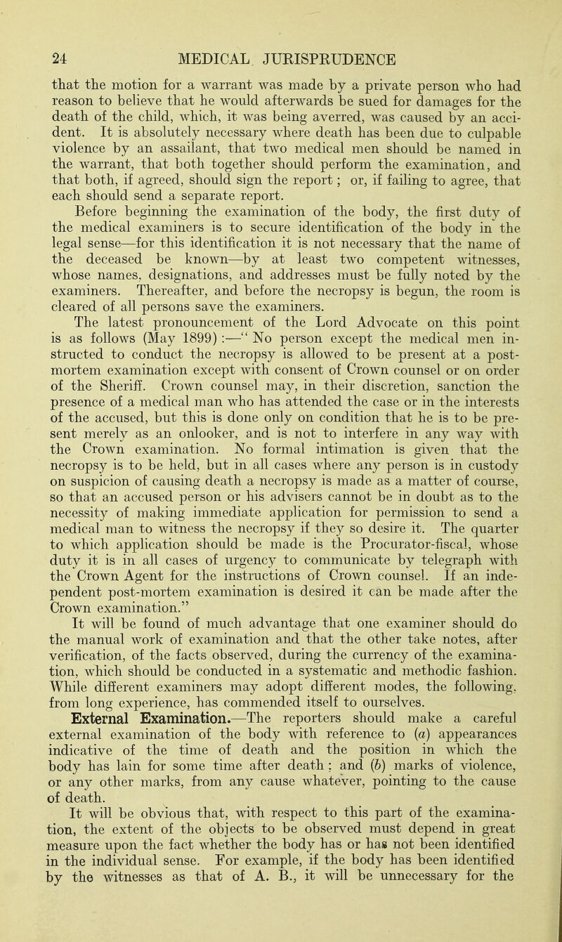 tliat tlie motion for a warrant was made by a private person who had reason to believe that he would afterwards be sued for damages for the death of the child, which, it was being averred, was caused by an acci- dent. It is absolutely necessary where death has been due to culpable violence by an assailant, that two medical men should be named in the warrant, that both together should perform the examination, and that both, if agreed, should sign the report; or, if failing to agree, that each should send a separate report. Before beginning the examination of the body, the first duty of the medical examiners is to secure identification of the body in the legal sense—for this identification it is not necessary that the name of the deceased be known—by at least two competent witnesses, whose names, designations, and addresses must be fully noted by the examiners. Thereafter, and before the necropsy is begun, the room is cleared of all persons save the examiners. The latest pronouncement of the Lord Advocate on this point is as follows (May 1899) :—No person except the medical men in- structed to conduct the necropsy is allowed to be present at a post- mortem examination except with consent of Crown counsel or on order of the Sheriff. Crown counsel may, in their discretion, sanction the presence of a medical man who has attended the case or in the interests of the accused, but this is done only on condition that he is to be pre- sent merely as an onlooker, and is not to interfere in any way with the Crown examination. No formal intimation is given that the necropsy is to be held, but in all cases where any person is in custody on suspicion of causing death a necropsy is made as a matter of course, so that an accused person or his advisers cannot be in doubt as to the necessity of making immediate application for permission to send a medical man to witness the necropsy if they so desire it. The quarter to which application should be made is the Procurator-fiscal, whose duty it is in all cases of urgency to communicate by telegraph with the Crown Agent for the instructions of Crown counsel. If an inde- pendent post-mortem examination is desired it can be made after the Crown examination. It will be found of much advantage that one examiner should do the manual work of examination and that the other take notes, after verification, of the facts observed, during the currency of the examina- tion, which should be conducted in a systematic and methodic fashion. While different examiners may adopt different modes, the following, from long experience, has commended itself to ourselves. External Examination.—The reporters should make a careful external examination of the body with reference to {a) appearances indicative of the time of death and the position in which the body has lain for some time after death: and (b) marks of violence, or any other marks, from any cause whatever, pointing to the cause of death. It will be obvious that, with respect to this part of the examina- tion, the extent of the objects to be observed must depend in great measure upon the fact whether the body has or has not been identified in the individual sense. Eor example, if the body has been identified by the witnesses as that of A. B., it will be unnecessary for the