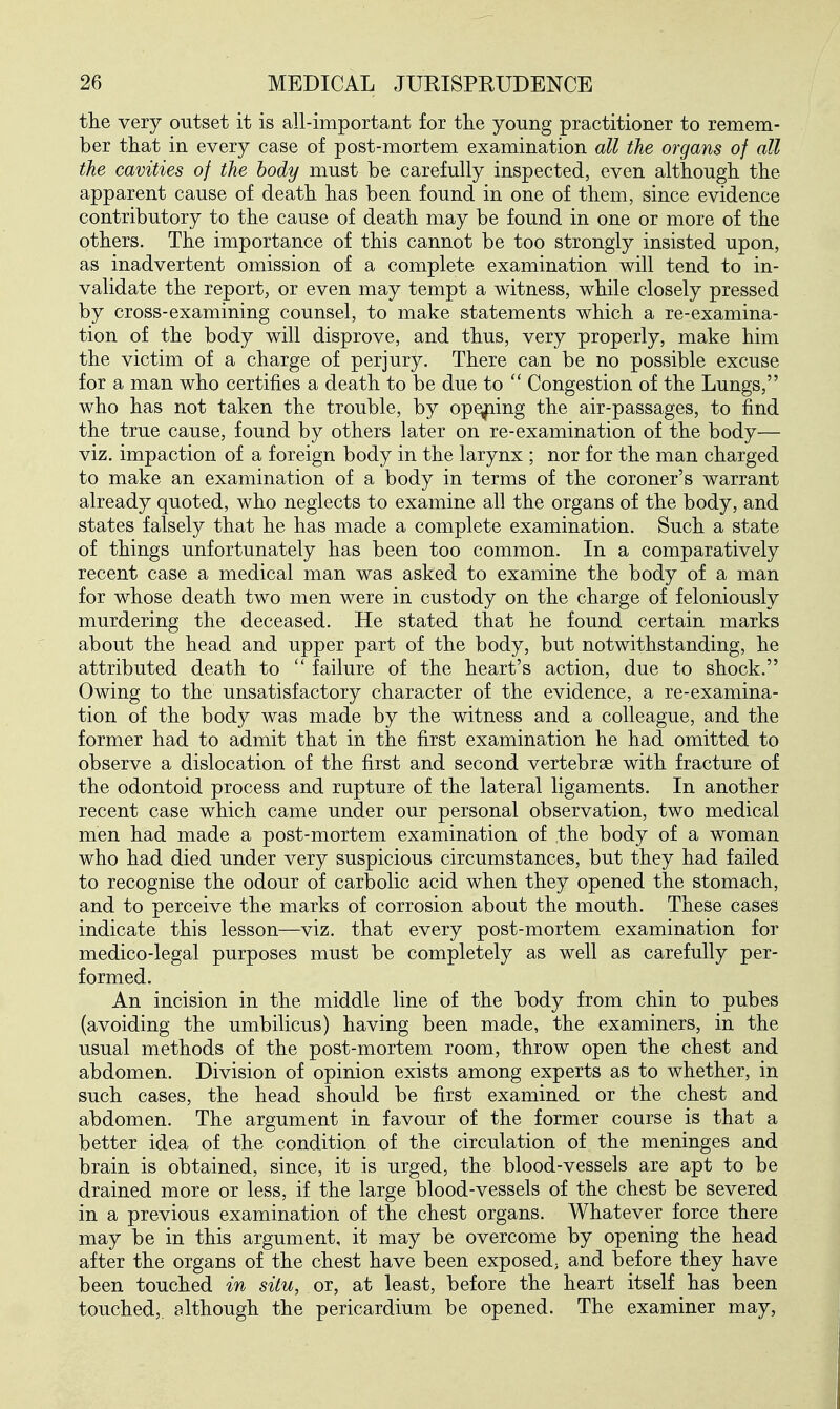 tlie very outset it is all-important for the young practitioner to remem- ber that in every case of post-mortem examination all the organs of all the cavities of the body must be carefully inspected, even although the apparent cause of death has been found in one of them, since evidence contributory to the cause of death may be found in one or more of the others. The importance of this cannot be too strongly insisted upon, as inadvertent omission of a complete examination will tend to in- validate the report, or even may tempt a witness, while closely pressed by cross-examining counsel, to make statements which a re-examina- tion of the body will disprove, and thus, very properly, make him the victim of a charge of perjury. There can be no possible excuse for a man who certifies a death to be due to  Congestion of the Lungs, who has not taken the trouble, by opening the air-passages, to find the true cause, found by others later on re-examination of the body— viz. impaction of a foreign body in the larynx ; nor for the man charged to make an examination of a body in terms of the coroner's warrant already quoted, who neglects to examine all the organs of the body, and states falsely that he has made a complete examination. Such a state of things unfortunately has been too common. In a comparatively recent case a medical man was asked to examine the body of a man for whose death two men were in custody on the charge of feloniously murdering the deceased. He stated that he found certain marks about the head and upper part of the body, but notwithstanding, he attributed death to  failure of the heart's action, due to shock. Owing to the unsatisfactory character of the evidence, a re-examina- tion of the body was made by the witness and a colleague, and the former had to admit that in the first examination he had omitted to observe a dislocation of the first and second vertebrae with fracture of the odontoid process and rupture of the lateral ligaments. In another recent case which came under our personal observation, two medical men had made a post-mortem examination of the body of a woman who had died under very suspicious circumstances, but they had failed to recognise the odour of carbolic acid when they opened the stomach, and to perceive the marks of corrosion about the mouth. These cases indicate this lesson—viz. that every post-mortem examination for medico-legal purposes must be completely as well as carefully per- formed. An incision in the middle line of the body from chin to pubes (avoiding the umbilicus) having been made, the examiners, in the usual methods of the post-mortem room, throw open the chest and abdomen. Division of opinion exists among experts as to whether, in such cases, the head should be first examined or the chest and abdomen. The argument in favour of the former course is that a better idea of the condition of the circulation of the meninges and brain is obtained, since, it is urged, the blood-vessels are apt to be drained more or less, if the large blood-vessels of the chest be severed in a previous examination of the chest organs. Whatever force there may be in this argument, it may be overcome by opening the head after the organs of the chest have been exposed; and before they have been touched in situ, or, at least, before the heart itself has been touched,, although the pericardium be opened. The examiner may.