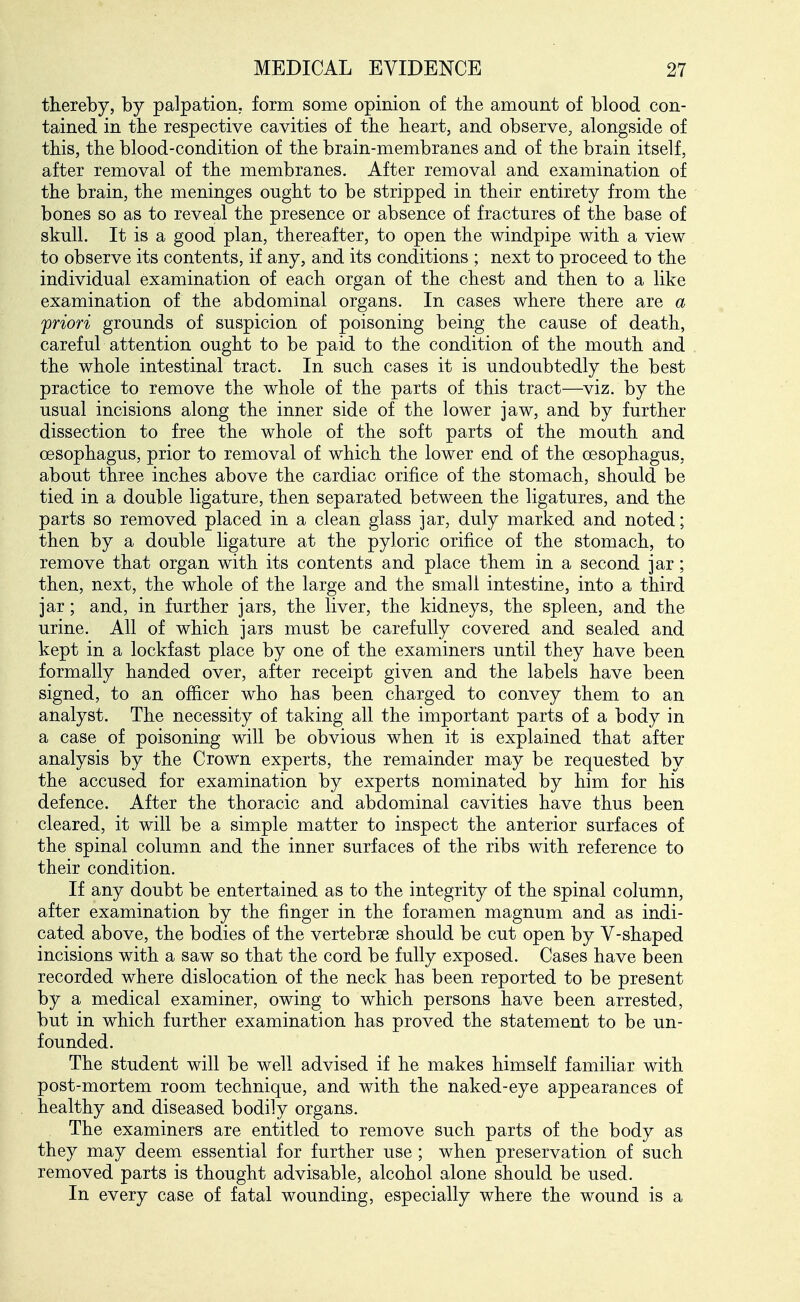 thereby, by palpation, form some opinion of the amount of blood con- tained in the respective cavities of the heart, and observe, alongside of this, the blood-condition of the brain-membranes and of the brain itself, after removal of the membranes. After removal and examination of the brain, the meninges ought to be stripped in their entirety from the bones so as to reveal the presence or absence of fractures of the base of skull. It is a good plan, thereafter, to open the windpipe with a view to observe its contents, if any, and its conditions ; next to proceed to the individual examination of each organ of the chest and then to a like examination of the abdominal organs. In cases where there are a 'priori grounds of suspicion of poisoning being the cause of death, careful attention ought to be paid to the condition of the mouth and the whole intestinal tract. In such cases it is undoubtedly the best practice to remove the whole of the parts of this tract—viz. by the usual incisions along the inner side of the lower jaw, and by further dissection to free the whole of the soft parts of the mouth and oesophagus, prior to removal of which the lower end of the oesophagus, about three inches above the cardiac orifice of the stomach, should be tied in a double ligature, then separated between the ligatures, and the parts so removed placed in a clean glass jar, duly marked and noted; then by a double ligature at the pyloric orifice of the stomach, to remove that organ with its contents and place them in a second jar; then, next, the whole of the large and the small intestine, into a third jar; and, in further jars, the liver, the kidneys, the spleen, and the urine. All of which jars must be carefully covered and sealed and kept in a lockfast place by one of the examiners until they have been formally handed over, after receipt given and the labels have been signed, to an officer who has been charged to convey them to an analyst. The necessity of taking all the important parts of a body in a case of poisoning will be obvious when it is explained that after analysis by the Crown experts, the remainder may be requested by the accused for examination by experts nominated by him for his defence. After the thoracic and abdominal cavities have thus been cleared, it will be a simple matter to inspect the anterior surfaces of the spinal column and the inner surfaces of the ribs with reference to their condition. If any doubt be entertained as to the integrity of the spinal column, after examination by the finger in the foramen magnum and as indi- cated above, the bodies of the vertebrse should be cut open by V-shaped incisions with a saw so that the cord be fully exposed. Cases have been recorded where dislocation of the neck has been reported to be present by a medical examiner, owing to which persons have been arrested, but in which further examination has proved the statement to be un- founded. The student will be well advised if he makes himself familiar with post-mortem room technique, and with the naked-eye appearances of . healthy and diseased bodily organs, f The examiners are entitled to remove such parts of the body as they may deem essential for further use ; when preservation of such removed parts is thought advisable, alcohol alone should be used. In every case of fatal wounding, especially where the wound is a