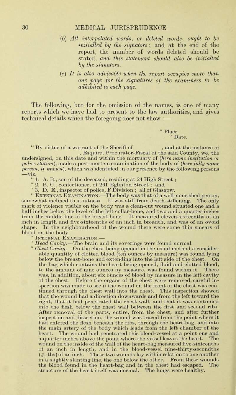 {b) All interpolated words, or deleted words, ought to be initialled by the signators ; and at the end of the report, the number of words deleted should be stated, and this statement should also be initialled by the signators. (c) It is also advisable when the report occupies more than one page for the signatures of the examiners to be adhibited to each page. The following, but for the omission of the names, is one of many reports which we have had to present to the law authorities, and gives technical details which the foregoing does not show :—  Place.  Date.  By virtue of a warrant of the Sheriff of , and at the instance of , Esquire, Procurator-Fiscal of the said County, we, the undersigned, on this date and within the mortuary of {here name institution or police station), made a post-mortem examination of the body of {here fully name person, if known), which was identified in our presence by the following persons —viz.  1. A. B., son of the deceased, residing at 24 High Street;  2. B. C, confectioner, of 261 Eglinton Street ; and 3. D. E., inspector of police, F Division ; all of Glasgow.  External Examination.—The body was that of a well-nourished person, somewhat inclined to stoutness. It was stiff from death-stiffening. The only mark of violence visible on the body was a clean-cut wound situated one and a half inches below the level of the left collar-bone, and two and a quarter inches from the middle line of the breast-bone. It measured eleven-sixteenths of an inch in length and five-sixteenths of an inch in breadth, and was of an ovoid shape. In the neighbourhood of the wound there were some thin smears of blood on the body.  Internal Examination.—  Head Cavity.—The brain and its coverings were found normal.  Chest Cavity.—On the chest being opened in the usual method a consider- able quantity of clotted blood (ten ounces by measure) was found lying below the breast-bone and extending into the left side of the chest. On the bag which contains the heart being opened, fluid and clotted blood, to the amount of nine ounces by measure, was found within it. There was, in addition, about six ounces of blood by measure in the left cavity of the chest. Before the organs of the chest were removed, careful in- spection was made to see if the wound on the front of the chest was con- tinued through the chest wall into the chest. This inspection showed that the wound had a direction downwards and from the left toward the right, that it had penetrated the chest wall, and that it was continued into the flesh below the chest wall between the first and second ribs. After removal of the parts, entire, from the chest, and after further inspection and dissection, the woxmd was traced from the point where it had entered the flesh beneath the ribs, through the heart-bag, and into the main artery of the body which leads from the left chamber of the heart. The wound had penetrated this blood-vessel at a point one and a quarter inches above the point where the vessel leaves the heart. The wound on the inside of the wall of the heart-bag measured five-sixteenths of an inch in length, and in the blood-vessel nine-thirty-secondths (t^o ths) of an inch. These two wounds lay within relation to one another in a slightly slanting line, the one below the other. From these wounds the blood found in the heart-bag and in the chest had escaped. The structure of the heart itself was normal. The lungs were healthy.