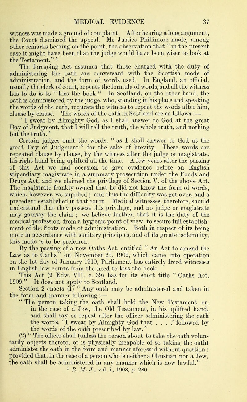 witness was made a ground of complaint. After hearing a long argument, the Court dismissed the appeal. Mr Justice Phillimore made, among other remarks bearing on the point, the observation that  in the present case it might have been that the judge would have been wiser to look at the Testament. ^ The foregoing Act assumes that those charged with the duty of administering the oath are conversant with the Scottish mode of administration, and the form of words used. In England, an official, usually the clerk of court, repeats the formula of words, and all the witness has to do is to  kiss the book. In Scotland, on the other hand, the oath is administered by the judge, who, standing in his place and speaking the words of the oath, requests the witness to repeat the words after him, clause by clause. The words of the oath in Scotland are as follows :—  I swear by Almighty God, as I shall answer to God at the great Day of Judgment, that I will tell the truth, the whole truth, and nothing but the truth. Certain judges omit the words,  as I shall answer to God at the great Day of Judgment for the sake of brevity. These words are repeated clause by clause, by the witness after the judge or magistrate, his right hand being uplifted all the time. A few years after the passing of this Act we had occasion to give evidence before an English stipendiary magistrate in a summary prosecution under the Foods and Drugs Act, and we claimed the privilege of Section V. of the above Act, The magistrate frankly owned that he did not know the form of words, which, however, we supplied ; and thus the difficulty was got over, and a precedent established in that court. Medical witnesses, therefore, should understand that they possess this privilege, and no judge or magistrate may gainsay the claim ; we believe further, that it is the duty of the medical profession, from a hygienic point of view, to secure full establish- ment of the Scots mode of administration. Both in respect of its being more in accordance with sanitary principles, and of its greater solemnity, this mode is to be preferred. By the passing of a new Oaths Act, entitled An Act to amend the Law as to Oaths  on November 25, 1909, which came into operation on the 1st day of January 1910, Parliament has entirely freed witnesses in English law-courts from the need to kiss the book. This Act (9 Edw. VII. c. 39) has for its short title  Oaths Act, 1909. It does not apply to Scotland. Section 2 enacts (1)  Any oath may be administered and taken in the form and manner following :—  The person taking the oath shall hold the New Testament, or, in the case of a Jew, the Old Testament, in his uplifted hand, and shall say or repeat after the officer administering the oath the words, 'I swear by Almighty God that . . . ,' followed by the words of the oath prescribed by law. (2)  The officer shall (unless the person about to take the oath volun- tarily objects thereto, or is physically incapable of so taking the oath) administer the oath in the form and manner aforesaid without question : provided that, in the case of a person who is neither a Christian nor a Jew, the oath shall be administered in any manner which is now lawful.