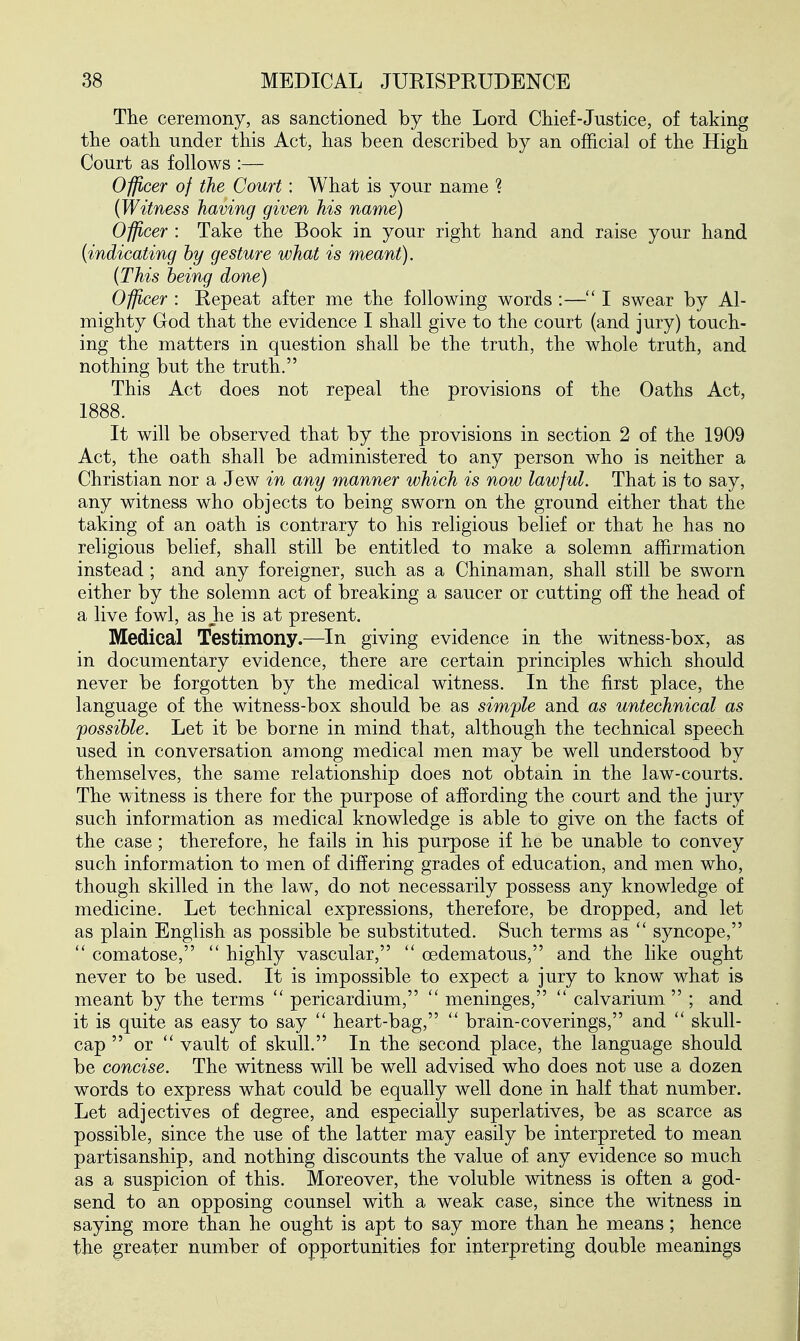 The ceremony, as sanctioned by tlie Lord Chief-Justice, of taking the oath under this Act, has been described by an official of the High Court as follows :— Officer of the Court: What is your name ? {Witness having given his name) Officer : Take the Book in your right hand and raise your hand {indicating hy gesture what is meant). {This being done) Officer : Repeat after me the following words :—I swear by Al- mighty God that the evidence I shall give to the court (and jury) touch- ing the matters in question shall be the truth, the whole truth, and nothing but the truth. This Act does not repeal the provisions of the Oaths Act, 1888. It will be observed that by the provisions in section 2 of the 1909 Act, the oath shall be administered to any person who is neither a Christian nor a Jew in any manner which is now lawful. That is to say, any witness who objects to being sworn on the ground either that the taking of an oath is contrary to his religious belief or that he has no religious belief, shall still be entitled to make a solemn affirmation instead; and any foreigner, such as a Chinaman, shall still be sworn either by the solemn act of breaking a saucer or cutting off the head of a live fowl, as Jie is at present. Medical Testimony.—In giving evidence in the witness-box, as in documentary evidence, there are certain principles which should never be forgotten by the medical witness. In the first place, the language of the witness-box should be as simple and as untechnical as possible. Let it be borne in mind that, although the technical speech used in conversation among medical men may be well understood by themselves, the same relationship does not obtain in the law-courts. The witness is there for the purpose of affording the court and the jury such information as medical knowledge is able to give on the facts of the case; therefore, he fails in his purpose if he be unable to convey such information to men of differing grades of education, and men who, though skilled in the law, do not necessarily possess any knowledge of medicine. Let technical expressions, therefore, be dropped, and let as plain English as possible be substituted. Such terms as  syncope,  comatose,  highly vascular, (edematous, and the like ought never to be used. It is impossible to expect a jury to know what is meant by the terms  pericardium,  meninges,  calvarium  ; and it is quite as easy to say heart-bag,  brain-coverings, and  skull- cap  or  vault of skull. In the second place, the language should be concise. The witness will be well advised who does not use a dozen words to express what could be equally well done in half that number. Let adjectives of degree, and especially superlatives, be as scarce as possible, since the use of the latter may easily be interpreted to mean partisanship, and nothing discounts the value of any evidence so much as a suspicion of this. Moreover, the voluble witness is often a god- send to an opposing counsel with a weak case, since the witness in saying more than he ought is apt to say more than he means; hence the greater number of opportunities for interpreting double meanings