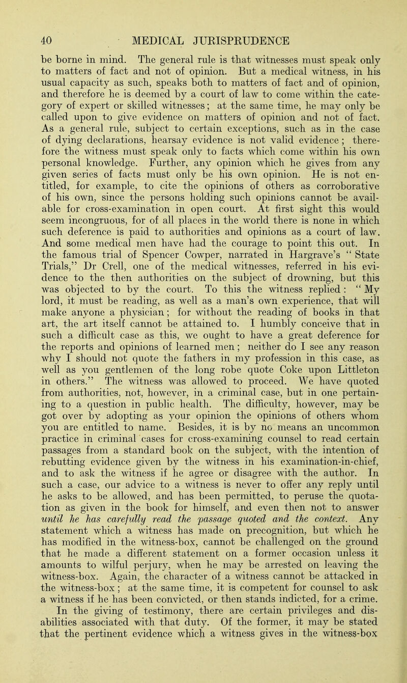 be borne in mind. The general rule is that witnesses must speak only to matters of fact and not of opinion. But a medical witness, in his usual capacity as such, speaks both to matters of fact and of opinion, and therefore he is deemed by a court of law to come within the cate- gory of expert or skilled witnesses; at the same time, he may only be called upon to give evidence on matters of opinion and not of fact. As a general rule, subject to certain exceptions, such as in the case of dying declarations, hearsay evidence is not valid evidence; there- fore the witness must speak only to facts which come within his own personal knowledge. Further, any opinion which he gives from any given series of facts must only be his own opinion. He is not en- titled, for example, to cite the opinions of others as corroborative of his own, since the persons holding such opinions cannot be avail- able for cross-examination in open court. At first sight this would seem incongruous, for of all places in the world there is none in which such deference is paid to authorities and opinions as a court of law. And some medical men have had the courage to point this out. In the famous trial of Spencer Cowper, narrated in Hargrave's  State Trials, Dr Crell, one of the medical witnesses, referred in his evi- dence to the then authorities on the subject of drowning, but this was objected to by the court. To this the witness replied :  My lord, it must be reading, as well as a man's own experience, that will make anyone a physician; for without the reading of books in that art, the art itself cannot be attained to. I humbly conceive that in such a difficult case as this, we ought to have a great deference for the reports and opinions of learned men; neither do I see any reason why I should not quote the fathers in my profession in this case, as well as you gentlemen of the long robe quote Coke upon Littleton in others. The witness was allowed to proceed. We have quoted from authorities, not, however, in a criminal case, but in one pertain- ing to a question in public health. The difficulty, however, may be got over by adopting as your opinion the opinions of others whom you are entitled to name. Besides, it is by no means an uncommon practice in criminah cases for cross-examining counsel to read certain passages from a standard book on the subject, with the intention of rebutting evidence given by the witness in his examination-in-chief, and to ask the witness if he agree or disagree with the author. In such a case, our advice to a witness is never to offer any reply until he asks to be allowed, and has been permitted, to peruse the quota- tion as given in the book for himself, and even then not to answer until he has carefully read the passage quoted and the context. Any statement which a witness has made on precognition, but which he has modified in the witness-box, cannot be challenged on the ground that he made a different statement on a former occasion unless it amounts to wilful perjury, when he may be arrested on leaving the witness-box. Again, the character of a witness cannot be attacked in the witness-box: at the same time, it is competent for counsel to ask a witness if he has been convicted, or then stands indicted, for a crime. In the giving of testimony, there are certain privileges and dis- abilities associated with that duty. Of the former, it may be stated that the pertinent evidence which a witness gives in the witness-box