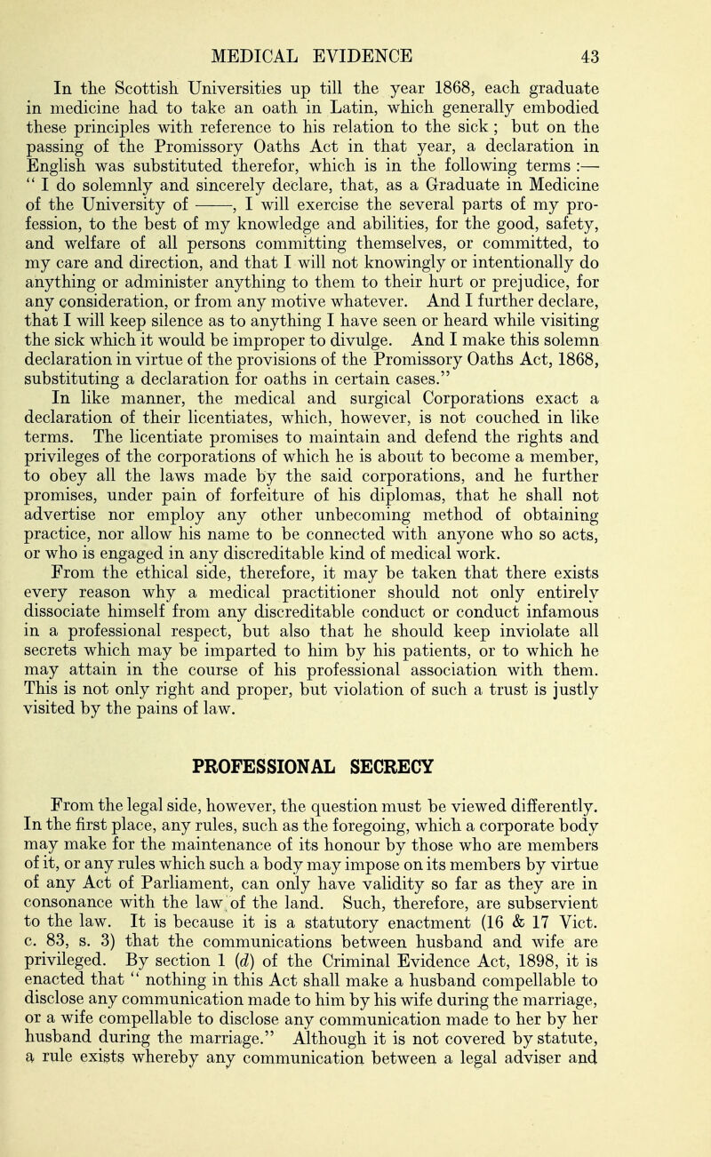 In the Scottisli Universities up till the year 1868, each graduate in medicine had to take an oath in Latin, which generally embodied these principles with reference to his relation to the sick; but on the passing of the Promissory Oaths Act in that year, a declaration in English was substituted therefor, which is in the following terms :—  I do solemnly and sincerely declare, that, as a Graduate in Medicine of the University of , I will exercise the several parts of my pro- fession, to the best of my knowledge and abilities, for the good, safety, and welfare of all persons committing themselves, or committed, to my care and direction, and that I will not knowingly or intentionally do anything or administer anything to them to their hurt or prejudice, for any consideration, or from any motive whatever. And I further declare, that I will keep silence as to anything I have seen or heard while visiting the sick which it would be improper to divulge. And I make this solemn declaration in virtue of the provisions of the Promissory Oaths Act, 1868, substituting a declaration for oaths in certain cases. In like manner, the medical and surgical Corporations exact a declaration of their licentiates, which, however, is not couched in like terms. The licentiate promises to maintain and defend the rights and privileges of the corporations of which he is about to become a member, to obey all the laws made by the said corporations, and he further promises, under pain of forfeiture of his diplomas, that he shall not advertise nor employ any other unbecoming method of obtaining practice, nor allow his name to be connected with anyone who so acts, or who is engaged in any discreditable kind of medical work. From the ethical side, therefore, it may be taken that there exists every reason why a medical practitioner should not only entirely dissociate himself from any discreditable conduct or conduct infamous in a professional respect, but also that he should keep inviolate all secrets which may be imparted to him by his patients, or to which he may attain in the course of his professional association with them. This is not only right and proper, but violation of such a trust is justly visited by the pains of law. PROFESSIONAL SECRECY From the legal side, however, the question must be viewed differently. In the first place, any rules, such as the foregoing, which a corporate body may make for the maintenance of its honour by those who are members of it, or any rules which such a body may impose on its members by virtue of any Act of Parliament, can only have validity so far as they are in consonance with the law of the land. Such, therefore, are subservient to the law. It is because it is a statutory enactment (16 & 17 Vict, c. 83, s. 3) that the communications between husband and wife are privileged. By section 1 {d) of the Criminal Evidence Act, 1898, it is enacted that  nothing in this Act shall make a husband compellable to disclose any communication made to him by his wife during the marriage, or a wife compellable to disclose any communication made to her by her husband during the marriage. Although it is not covered by statute, a rule exists whereby any communication between a legal adviser and