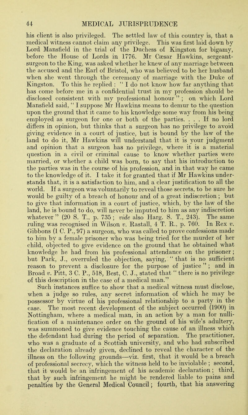 Hs client is also privileged. The settled law of this country is, that a medical witness cannot claim any privilege. This was first laid down by Lord Mansfield in the trial of the Duchess of Kingston for bigamy, before the House of Lords in 1776. Mr Csesar Hawkins, sergeant- surgeon to the King, was asked whether he knew of any marriage between the accused and the Earl of Bristol, who was believed to be her husband when she went through the ceremony of marriage with the Duke of Kingston. To this he replied :  I do not know how far anything that has come before me in a confidential trust in my profession should be disclosed consistent with my professional honour  ; on which Lord Mansfield said,  I suppose Mr Hawkins means to demur to the question upon the ground that it came to his knowledge some way from his being employed as surgeon for one or both of the parties. ... If no lord differs in opinion, but thinks that a surgeon has no privilege to avoid giving evidence in a court of justice, but is bound by the law of the land to do it, Mr Hawkins will understand that it is your judgment and opinion that a surgeon has no privilege, where it is a material question in a civil or criminal cause to know whether parties were married, or whether a child was born, to say that his introduction to the parties was in the course of his profession, and in that way he came to the knowledge of it. I take it for granted that if Mr Hawkins under- stands that, it is a satisfaction to him, and a clear justification to all the world. If a surgeon was voluntarily to reveal those secrets, to be sure he would be guilty of a breach of honour and of a great indiscretion ; but to give that information in a court of justice, which, by the law of the land, he is bound to do, will never be imputed to him as any indiscretion whatever (20 S. T., p. 735; vide also Harg. S. T., 243). The same ruling was recognised in Wilson v. Eastall, 4 T. H., p. 760. In Eex v. Gibbons (1 C. P., 97) a surgeon, who was called to prove confessions made to him by a female prisoner who was being tried for the murder of her child, objected to give evidence on the ground that he obtained what knowledge he had from his professional attendance on the prisoner; but Park, J., overruled the objection, saying,  that is no sufficient reason to prevent a disclosure for the purpose of justice  ; and in Broad v. Pitt, 3 C. P., 518, Best, C. J., stated that  there is no privilege of this description in the case of a medical man. Such instances suffice to show that a medical witness must disclose, when a judge so rules, any secret information of which he may be possessor by virtue of his professional relationship to a party in the case. The most recent development of the subject occurred (1900) in Nottingham, where a medical man, in an action by a man for nulli- fication of a maintenance order on the ground of his wife's adultery, was summoned to give evidence touching the cause of an illness which the defendant had during the period of separation. The practitioner, who was a graduate of a Scottish university, and who had subscribed the declaration already given, declined to reveal the character of the illness on the following grounds—^viz. first, that it would be a breach of professional secrecy, which the witness held to be inviolable ; second, that it would be an infringement of his academic declaration; third, that by such infringement he might be rendered liable to pains and penalties by the General Medical Council; fourth, that his answering