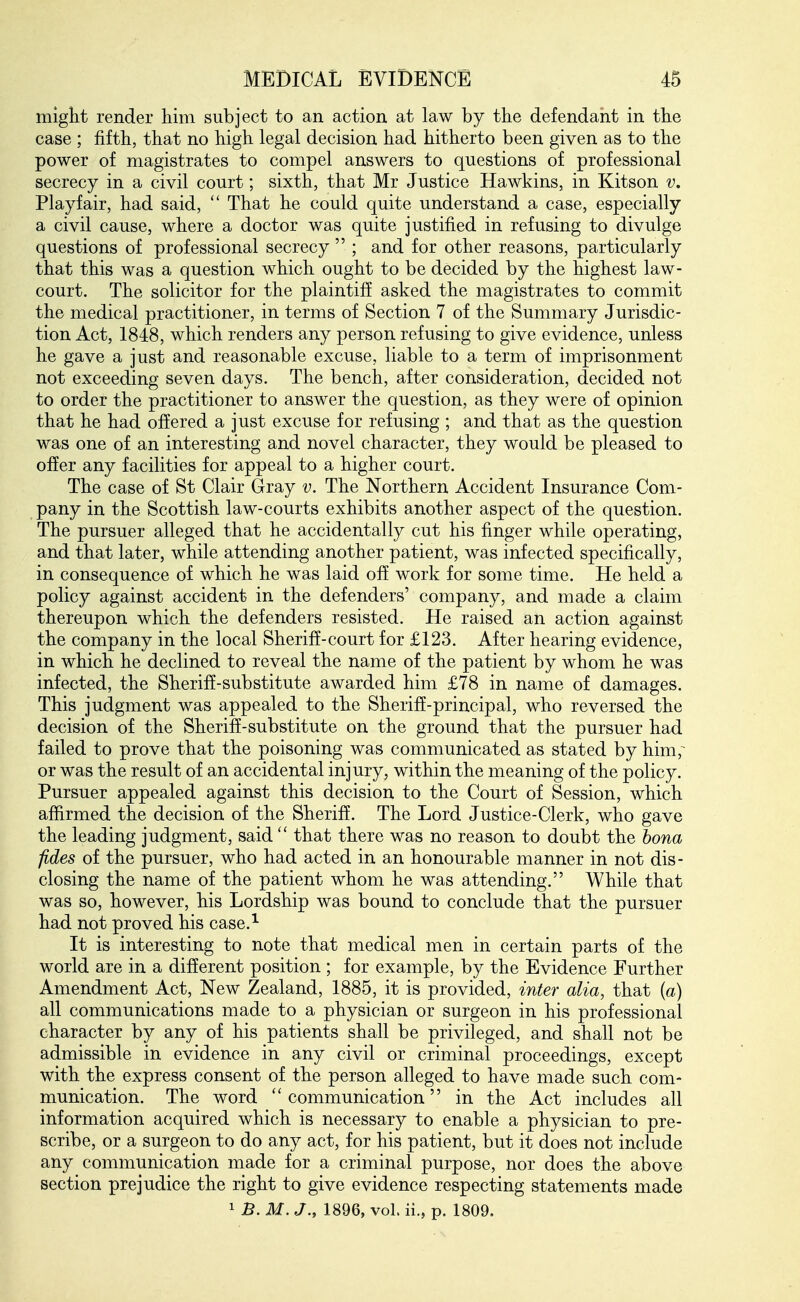 might render him subject to an action at law by the defendant in the case ; fifth, that no high legal decision had hitherto been given as to the power of magistrates to compel answers to questions of professional secrecy in a civil court; sixth, that Mr Justice Hawkins, in Kitson v, Playfair, had said, That he could quite understand a case, especially a civil cause, where a doctor was quite justified in refusing to divulge questions of professional secrecy  ; and for other reasons, particularly that this was a question which ought to be decided by the highest law- court. The solicitor for the plaintiff asked the magistrates to commit the medical practitioner, in terms of Section 7 of the Summary Jurisdic- tion Act, 1848, which renders any person refusing to give evidence, unless he gave a just and reasonable excuse, liable to a term of imprisonment not exceeding seven days. The bench, after consideration, decided not to order the practitioner to answer the question, as they were of opinion that he had offered a just excuse for refusing ; and that as the question was one of an interesting and novel character, they would be pleased to offer any facilities for appeal to a higher court. The case of St Clair Gray v. The Northern Accident Insurance Com- pany in the Scottish law-courts exhibits another aspect of the question. The pursuer alleged that he accidentally cut his finger while operating, and that later, while attending another patient, was infected specifically, in consequence of which he was laid off work for some time. He held a policy against accident in the defenders' company, and made a claim thereupon which the defenders resisted. He raised an action against the company in the local Sheriff-court for £123. After hearing evidence, in which he declined to reveal the name of the patient by whom he was infected, the Sheriff-substitute awarded him £78 in name of damages. This judgment was appealed to the Sheriff-principal, who reversed the decision of the Sheriff-substitute on the ground that the pursuer had failed to prove that the poisoning was communicated as stated by him,^ or was the result of an accidental injury, within the meaning of the policy. Pursuer appealed against this decision to the Court of Session, which affirmed the decision of the Sheriff. The Lord Justice-Clerk, who gave the leading judgment, said  that there was no reason to doubt the bona fides of the pursuer, who had acted in an honourable manner in not dis- closing the name of the patient whom he was attending. While that was so, however, his Lordship was bound to conclude that the pursuer had not proved his case.^ It is interesting to note that medical men in certain parts of the world are in a different position ; for example, by the Evidence Further Amendment Act, New Zealand, 1885, it is provided, inter alia, that {a) all communications made to a physician or surgeon in his professional character by any of his patients shall be privileged, and shall not be admissible in evidence in any civil or criminal proceedings, except with the express consent of the person alleged to have made such com- munication. The word ''communication in the Act includes all information acquired which is necessary to enable a physician to pre- scribe, or a surgeon to do any act, for his patient, but it does not include any communication made for a criminal purpose, nor does the above section prejudice the right to give evidence respecting statements made 1 B. M. J., 1896, vol. ii., p. 1809.