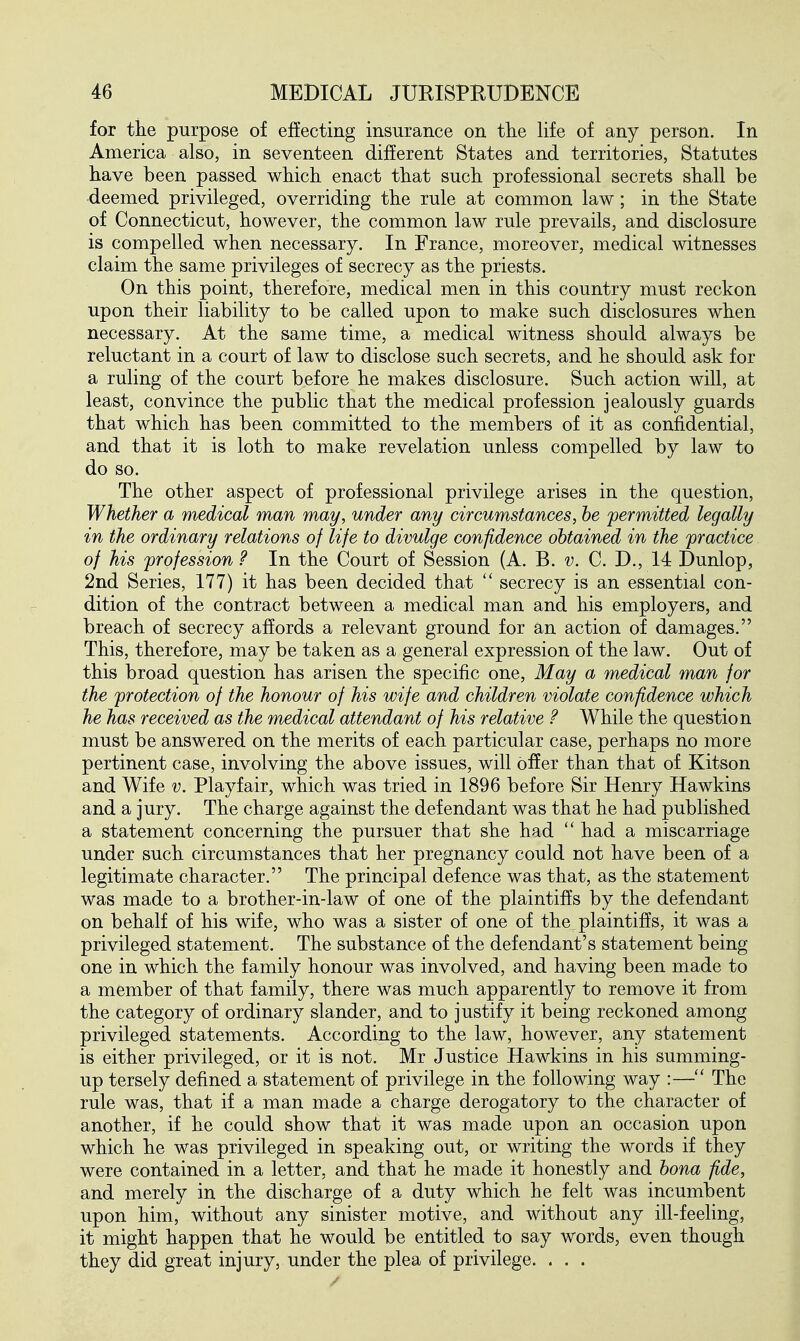 for the purpose of effecting insurance on the life of any person. In America also, in seventeen different States and territories, Statutes have been passed which enact that such professional secrets shall be deemed privileged, overriding the rule at common law; in the State of Connecticut, however, the common law rule prevails, and disclosure is compelled when necessary. In France, moreover, medical witnesses claim the same privileges of secrecy as the priests. On this point, therefore, medical men in this country must reckon upon their liability to be called upon to make such disclosures when necessary. At the same time, a medical witness should always be reluctant in a court of law to disclose such secrets, and he should ask for a ruling of the court before he makes disclosure. Such action will, at least, convince the public that the medical profession jealously guards that which has been committed to the members of it as confidential, and that it is loth to make revelation unless compelled by law to do so. The other aspect of professional privilege arises in the question, Whether a medical man may, under any circumstances, be permitted legally in the ordinary relations of life to divulge confidence obtained in the practice of his profession ? In the Court of Session (A. B. v. C. D., 14 Dunlop, 2nd Series, 177) it has been decided that  secrecy is an essential con- dition of the contract between a medical man and his employers, and breach of secrecy affords a relevant ground for an action of damages. This, therefore, may be taken as a general expression of the law. Out of this broad question has arisen the specific one, May a medical man for the protection of the honour of his wife and children violate confidence which he has received as the medical attendant of his relative ? While the question must be answered on the merits of each particular case, perhaps no more pertinent case, involving the above issues, will offer than that of Kitson and Wife v. Playfair, which was tried in 1896 before Sir Henry Hawkins and a jury. The charge against the defendant was that he had published a statement concerning the pursuer that she had had a miscarriage under such circumstances that her pregnancy could not have been of a legitimate character. The principal defence was that, as the statement was made to a brother-in-law of one of the plaintiffs by the defendant on behalf of his wife, who was a sister of one of the plaintiffs, it was a privileged statement. The substance of the defendant's statement being one in which the family honour was involved, and having been made to a member of that family, there was much apparently to remove it from the category of ordinary slander, and to justify it being reckoned among privileged statements. According to the law, however, any statement is either privileged, or it is not. Mr Justice Hawkins in his summing- up tersely defined a statement of privilege in the following way :— The rule was, that if a man made a charge derogatory to the character of another, if he could show that it was made upon an occasion upon which he was privileged in speaking out, or writing the words if they were contained in a letter, and that he made it honestly and bona fide, and merely in the discharge of a duty which he felt was incumbent upon him, without any sinister motive, and without any ill-feeling, it might happen that he would be entitled to say words, even though they did great injury, under the plea of privilege. . . .