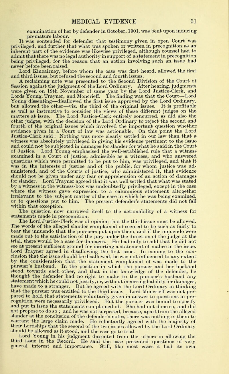examination of her by defender in October, 1901, was bent upon inducing premature labour. It was contended for defender that testimony given in open Court was privileged, and further that what was spoken or written in precognition as an inherent part of the evidence was likewise privileged, although counsel had to admit that there was no legal authority in support of a statement in precognition being privileged, for the reason that an action involving such an issue had never before been raised. Lord Kincairney, before whom the case was first heard, allowed the first and third issues, but refused the second and fourth issues. A reclaiming note was presented to the Second Division of the Court of Session against the judgment of the Lord Ordinary. After hearing, judgments were given on 19th November of same year by the Lord Justice-Clerk, and Lords Young, Trayner, and Moncrieff. The finding was that the Court—Lord Young dissenting—disallowed the first issue approved by the Lord Ordinary, but allowed the other—viz. the third of the original issues. It is profitable as well as instructive to consider the views of these different judges on the matters at issue. The Lord Justice-Clerk entirely concurred, as did also the other judges, with the decision of the Lord Ordinary to reject the second and fourth of the original issues which involved the important question whether evidence given in a Court of law was actionable. On this point the Lord Justice-Clerk said : Nothing was more clearly settled in our law than that a witness was absolutely privileged in giving his evidence pertinent to the issue and could not be subjected in damages for slander for what he said in the Court of Justice. Lord Young emphasised the well-established rule that a witness examined in a Court of justice, admissible as a witness, and who answered questions which were permitted to be put to him, was privileged, and that it was in the interests of justice and of the public, for whom justice was ad- ministered, and of the Courts of justice, who administered it, that evidence should not be given under any fear or apprehension of an action of damages for slander. Lord Trayner agreed that it was well settled that what was stated by a witness in the witness-box was undoubtedly privileged, except in the case where the witness gave expression to a calumnious statement altogether irrelevant to the subject matter of the case in which he was being examined, or to questions put to him. The present defender's statements did not fall within that exception. The question now narrowed itself to the actionability of a witness for statements made in precognition. The Lord Justice-Clerk was of opinion that the third issue must be allowed. The words of the alleged slander complained of seemed to be such as fairly to bear the innuendo that the pursuers put upon them, and if the innuendo were made out to the satisfaction of the jury under the direction of the judge at the trial, there would be a case for damages. He had only to add that he did not see at present sufficient ground for inserting a statement of malice in the issue. Lord Trayner agreed in disallowing the first issue. In coming to the con- clusion that the issue should be disallowed, he was not influenced to any extent by the consideration that the statement complained of was made to the pursuer's husband. In the position in which the pursuer and her husband stood towards each other, and that in the knowledge of the defender, he thought the defender had no right to make to the pursuer's husband any statement which he could not justify, or, without incurring liability for damages, have made to a stranger. But he agreed with the Lord Ordinary in thinking that the pursuer was entitled to the third issue. Lord Moncrieff was not pre- pared to hold that statements voluntarily given in answer to questions in pre- cognition were necessarily privileged. But the pursuer was bound to specify and put in issue the statements complained of. She had not done so, and did not propose to do so ; and he was not surprised, because, apart from the alleged slander at the conclusion of the defender's notes, there was nothing i?! them to warrant the large claim made. He reluctantly agreed with the majority of their Lordships that the second of the two issues allowed by the Lord Ordinary should be allowed as it stood, and the case go to trial. Lord Young in his judgment dissented from the others in allowing the third issue iii the Record. He said the case presented questions of very general interest and importance. Still, like most cases it had its own