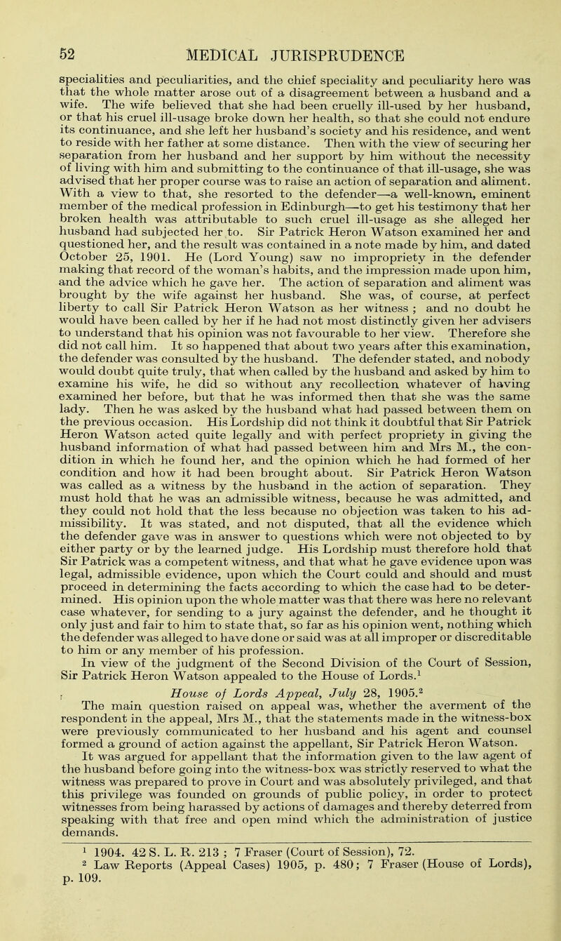 specialities and peculiarities, and the chief speciality and peculiarity here was that the whole matter arose out of a disagreement between a husband and a wife. The wife believed that she had been cruelly ill-used by her husband, or that his cruel ill-usage broke down her health, so that she could not endure its continuance, and she left her husband's society and his residence, and went to reside with her father at some distance. Then with the view of securing her separation from her husband and her support by him without the necessity of living with him and submitting to the continuance of that ill-usage, she was advised that her proper course was to raise an action of separation and aliment. With a view to that, she resorted to the defender—-a well-known, eminent member of the medical profession in Edinburgh—to get his testimony that her broken health was attributable to such cruel ill-usage as she alleged her husband had subjected her to. Sir Patrick Heron Watson examined her and questioned her, and the result was contained in a note made by him, and dated October 25, 1901. He (Lord Young) saw no impropriety in the defender making that record of the woman's habits, and the impression made upon him, and the advice which he gave her. The action of separation and aliment was brought by the wife against her husband. She was, of course, at perfect liberty to call Sir Patrick Heron Watson as her witness ; and no doubt he would have been called by her if he had not most distinctly given her advisers to understand that his opinion was not favourable to her view. Therefore she did not call him. It so happened that about two years after this examination, the defender was consulted by the husband. The defender stated, and nobody would doubt quite truly, that when called by the husband and asked by him to examine his wife, he did so without any recollection whatever of having examined her before, but that he was informed then that she was the same lady. Then he was asked by the husband what had passed between them on the previous occasion. His Lordship did not think it doubtful that Sir Patrick Heron Watson acted quite legally and with perfect propriety in giving the husband information of what had passed between him and Mrs M., the con- dition in which he found her, and the opinion which he had formed of her condition and how it had been brought about. Sir Patrick Heron Watson was called as a witness by the husband in the action of separation. They must hold that he was an admissible witness, because he was admitted, and they could not hold that the less because no objection was taken to his ad- missibility. It was stated, and not disputed, that all the evidence which the defender gave was in answer to questions which were not objected to by either party or by the learned judge. His Lordship must therefore hold that Sir Patrick was a competent witness, and that what he gave evidence upon was legal, admissible evidence, upon which the Court could and should and must proceed in determining the facts according to whicn the case had to be deter- mined. His opinion upon the whole matter was that there was here no relevant case whatever, for sending to a jury against the defender, and he thought it only just and fair to him to state that, so far as his opinion went, nothing which the defender was alleged to have done or said was at all improper or discreditable to him or any member of his profession. In view of the judgment of the Second Division of the Court of Session, Sir Patrick Heron Watson appealed to the House of Lords.^ House of Lords Appeal, July 28, 1905.^ The main question raised on appeal was, whether the averment of the respondent in the appeal, Mrs M., that the statements made in the witness-box were previously communicated to her husband and his agent and counsel formed a ground of action against the appellant, Sir Patrick Heron Watson. It was argued for appellant that the information given to the law agent of the husband before going into the witness-box was strictly reserved to what the witness was prepared to prove in Court and was absolutely privileged, and that this privilege was founded on grounds of public policy, in order to protect witnesses from being harassed by actions of damages and thereby deterred from speaking with that free and open mind which the administration of justice demands. 1 1904. 42 S. L. R. 213 ; 7 Fraser (Court of Session), 72. 2 Law Reports (Appeal Cases) 1905, p. 480; 7 Fraser (House of Lords), p. 109.