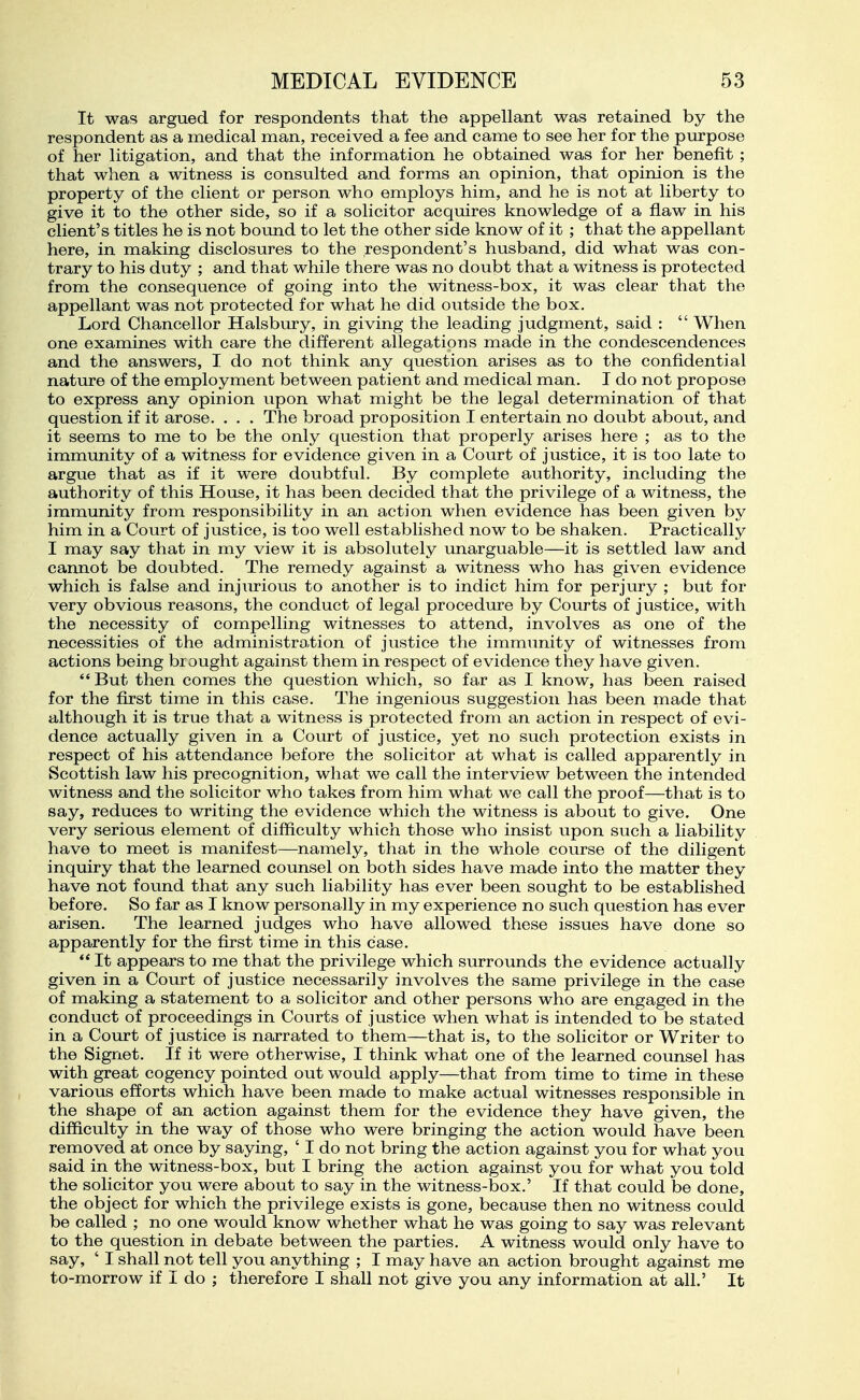 It was argued for respondents that the appellant was retained by the respondent as a medical man, received a fee and came to see her for the purpose of her litigation, and that the information he obtained was for her benefit ; that when a witness is consulted and forms an opinion, that opinion is the property of the client or person who employs him, and he is not at liberty to give it to the other side, so if a solicitor acquires knowledge of a flaw in his client's titles he is not bound to let the other side know of it ; that the appellant here, in making disclosures to the respondent's husband, did what was con- trary to his duty ; and that while there was no doubt that a witness is protected from the consequence of going into the witness-box, it was clear that the appellant was not protected for what he did outside the box. Lord Chancellor Halsbury, in giving the leading judgment, said :  When one examines with care the different allegations made in the condescendences and the answers, I do not think any question arises as to the confidential nature of the employment between patient and medical man. I do not propose to express any opinion upon what might be the legal determination of that question if it arose. . . . The broad proposition I entertain no doubt about, and it seems to me to be the only question that properly arises here ; as to the immunity of a witness for evidence given in a Court of justice, it is too late to argue that as if it were doubtful. By complete authority, including the authority of this House, it has been decided that the privilege of a witness, the immunity from responsibility in an action when evidence has been given by him in a Court of justice, is too well established now to be shaken. Practically I may say that in my view it is absolutely imarguable—it is settled law and cannot be doubted. The remedy against a witness who has given evidence which is false and injurious to another is to indict him for perjury ; but for very obvious reasons, the conduct of legal procedure by Courts of justice, with the necessity of compelling witnesses to attend, involves as one of the necessities of the administra.tion of justice the immunity of witnesses from actions being brought against them in respect of evidence they have given. *' But then comes the question which, so far as I know, has been raised for the first time in this case. The ingenious suggestion has been made that although it is true that a witness is protected from an action in respect of evi- dence actually given in a Court of justice, yet no such protection exists in respect of his attendance before the solicitor at what is called apparently in Scottish law his precognition, what we call the interview between the intended witness and the solicitor who takes from him what we call the proof—that is to say, reduces to writing the evidence which the witness is about to give. One very serious element of difficulty which those who insist upon such a liability have to meet is manifest—namely, that in the whole course of the diligent inquiry that the learned counsel on both sides have made into the matter they have not found that any such liability has ever been sought to be established before. So far as I know personally in my experience no such question has ever arisen. The learned judges who have allowed these issues have done so apparently for the first time in this case. *' It appears to me that the privilege which surrounds the evidence actually given in a Court of justice necessarily involves the same privilege in the case of making a statement to a solicitor and other persons who are engaged in the conduct of proceedings in Courts of justice when what is intended to be stated in a Court of justice is narrated to them—that is, to the solicitor or Writer to the Signet. If it were otherwise, I think what one of the learned counsel has with great cogency pointed out would apply—that from time to time in these various efforts which have been made to make actual witnesses responsible in the shape of an action against them for the evidence they have given, the difficulty in the way of those who were bringing the action would have been removed at once by saying, ' I do not bring the action against you for what you said in the witness-box, but I bring the action against you for what you told the solicitor you were about to say in the witness-box.' If that could be done, the object for which the privilege exists is gone, because then no witness could be called ; no one would know whether what he was going to say was relevant to the question in debate between the parties. A witness would only have to say, ' I shall not tell you anything ; I may have an action brought against me to-morrow if I do ; therefore I shall not give you any information at all.' It