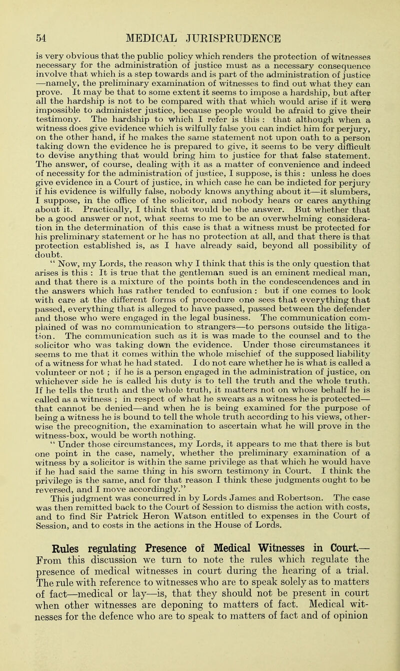 is very obvious that the pubHc poHcy which renders the protection of witnesses necessary for the administration of justice must as a necessary consequence involve that which is a step towards and is part of the administration of justice —namely, the preliminary examination of witnesses to find out what they can prove. It may be that to some extent it seems to impose a hardship, but after all the hardship is not to be compared with that which would arise if it were impossible to administer justice, because people would be afraid to give their testimony. The hardship to which I refer is this : that although when a witness does give evidence which is wilfully false you can indict him for perjury, on the other hand, if ho makes the same statement not upon oath to a person taking down the evidence he is prepared to give, it seems to be very difficult to devise anything that would bring him to justice for that false statement. The answer, of course, dealing with it as a matter of convenience and indeed of necessity for the administration of justice, I suppose, is this : unless he does give evidence in a Court of justice, in which case he can be indicted for perjury if his evidence is wilfully false, nobody knows anything about it—it slumbers, I suppose, in the office of the solicitor, and nobody hears or cares anything about it. Practically, I think that would be the answer. But whether that be a good answer or not, what seems to me to be an overwhelming considera- tion in the determination of this case is that a witness must be protected for his preliminary statement or he has no protection at all, and that there is that protection established is, as I have already said, beyond all possibility of doubt.  Now, my Lords, the reason why I think that this is the only question that arises is this : It is true that the gentleman sued is an eminent medical man, and that there is a mixture of the points both in the condescendences and in the answers which has rather tended to confusion: but if one comes to look with care at the different forms of procedure one sees that everything that passed, everything that is alleged to have passed, passed between the defender and those who were engaged in the legal business. The communication com- plained of was no communication to strangers—to persons outside the litiga- tion. The communication such as it is was made to the counsel and to the solicitor who was taking down the evidence. Under those circumstances it seems to me that it comes within the whole mischief of the supposed liability of a witness for what he had stated. I do not care whether he is what is called a volunteer or not ; if he is a person engaged in the administration of justice, on whichever side he is called his duty is to tell the truth and the whole truth. If he tells the truth and the whole truth, it matters not on whose behalf he is called as a witness ; in respect of what he swears as a witness he is protected— that cannot be denied—and when he is being examined for the purpose of being a witness he is bound to tell the whole truth according to his views, other- wise the precognition, the examination to ascertain what he will prove in the witness-box, would be worth nothing.  Under those circumstances, my Lords, it appears to me that there is but one point in the case, namely, whether the preliminary examination of a witness by a solicitor is within the same privilege as that which he would have if he had said the same thing in his sworn testimony in Court. I think the privilege is the same, and for that reason I think these judgments ought to be reversed, and I move accordingly. This judgment was concurred in by Lords James and Robertson. The case was then remitted back to the Court of Session to dismiss the action with costs, and to find Sir Patrick Heron Watson entitled to expenses in the Court of Session, and to costs in the actions in the House of Lords. Rules regulating Presence of Medical Witnesses in Court— From this discussion we turn to note the rules which regulate the presence of medical witnesses in court during the hearing of a trial. The rule with reference to witnesses who are to speak solely as to matters of fact—medical or lay—is, that they should not be present in court when other witnesses are deponing to matters of fact. Medical wit- nesses for the defence who are to speak to matters of fact and of opinion