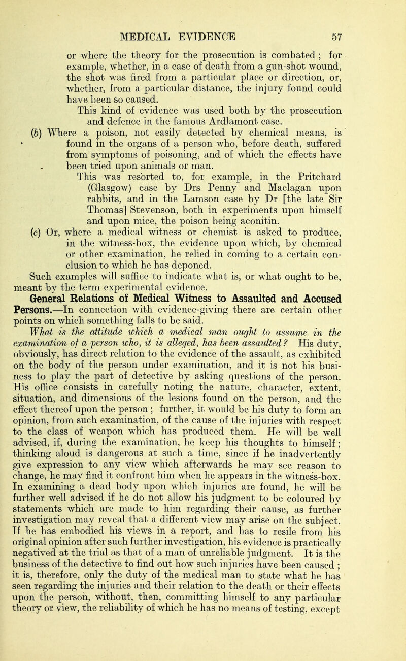 or where the theory for the prosecution is combated ; for example, whether, in a case of death from a gun-shot wound, the shot was nred from a particular place or direction, or, whether, from a particular distance, the injury found could have been so caused. This kind of evidence was used both by the prosecution and defence in the famous Ardlamont case. (6) Where a poison, not easily detected by chemical means, is found in the organs of a person who, before death, suffered from symptoms of poisoning, and of which the effects have been tried upon animals or man. This was resorted to, for example, in the Pritchard (Glasgow) case by Drs Penny and Maclagan upon rabbits, and in the Lamson case by Dr [the late Sir Thomas] Stevenson, both in experiments upon himself and upon mice, the poison being aconitin. (c) Or, where a medical witness or chemist is asked to produce, in the witness-box, the evidence upon which, by chemical or other examination, he relied in coming to a certain con- clusion to which he has deponed. Such examples will suffice to indicate what is, or what ought to be, meant by the term experimental evidence. General Relations of Medical Witness to Assaulted and Accused Persons.—In connection with evidence-giving there are certain other points on which something falls to be said. What is the attitude which a medical man ought to assume in the examination of a person who, it is alleged, has been assaulted ? His duty, obviously, has direct relation to the evidence of the assault, as exhibited on the body of the person under examination, and it is not his busi- ness to play the part of detective by asking questions of the person. His office consists in carefully noting the nature, character, extent, situation, and dimensions of the lesions found on the person, and the effect thereof upon the person; further, it would be his duty to form an opinion, from such examination, of the cause of the injuries with respect to the class of weapon which has produced them. He will be well advised, if, during the examination, he keep his thoughts to himself; thinking aloud is dangerous at such a time, since if he inadvertently give expression to any view which afterwards he may see reason to change, he may find it confront him when he appears in the witness-box. In examining a dead body upon which injuries are found, he will be further well advised if he do not allow his judgment to be coloured bv statements which are made to him regarding their cause, as further investigation may reveal that a difierent view may arise on the subject. If he has embodied his views in a report, and has to resile from his original opinion after such further investigation, his evidence is practically negatived at the trial as that of a man of unreliable judgment. It is the business of the detective to find out how such injuries have been caused ; it is, therefore, only the duty of the medical man to state what he has seen regarding the injuries and their relation to the death or their effects upon the person, without, then, committing himself to any particular theory or view, the reliability of which he has no means of testing, except
