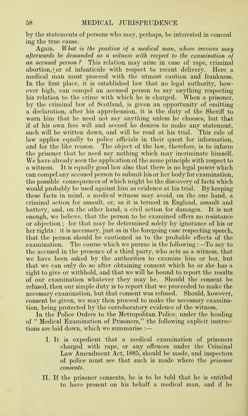 by the statements of persons who may, perhaps, be interested in conceal ing the true cause. Again. What is the position of a medical man, whose services may afterwards be demanded as a witness with respect to the examination of an accused person ? This relation may arise in case of rape, criminal abortion, I or of infanticide with respect to recent delivery. Here a medical man must proceed with the utmost caution and frankness. In the first place, it is established law that no legal authority, how- ever high, can compel an accused person to say anything respecting his relation to the crime with which he is charged. When a prisoner, by the criminal law of Scotland, is given an opportunity of emitting a declaration, after his apprehension, it is the duty of the Sherif! to warn him that he need not say anything unless he chooses, but that if of his own free will and accord he desires to make any statement, such will be written down, and will be read at his trial. This rule of law applies equally to police officials in their quest for information, and for the like reason. The object of the law, therefore, is to inform the prisoner that he need say nothing which may incriminate himself. We have already seen the application of the same principle with respect to a witness. It is equally good law also that there is no legal power which can compel any accused person to submit his or her body for examination, the possible consequences of which might be the discovery of facts which would probably be used against him as evidence at his trial. By keeping these facts in mind, a medical witness may avoid, on the one hand, a criminal action for assault, or, as it is termed in England, assault and battery, and, on the other hand, a civil action for damages. It is not enough, we believe, that the person to be examined offers no resistance or objection; for that may be determined solely by ignorance of his or her rights: it is necessary, just as in the foregoing case respecting speech, that the person should be cautioned as to the probable effects of the examination. The course which we pursue is the following :—To say to the accused in the presence of a third party, who acts as a witness, that we have been asked by the authorities to exp.mine him or her, but that we can only do so after obtaining consent which he or she has a right to give or withhold, and that we will be bound to report the results of our examination whatever they may be. Should the consent be refused, then our simple duty is to report that we proceeded to make the necessary examination, but that consent was refused. Should, however, consent be given, we may then proceed to make the necessary examina- tion, being protected by the corroboratory evidence of the witness. In the Police Orders to the Metropolitan Police, under the heading of Medical Examination of Prisoners, the following explicit instruc- tions are laid down, which we summarise :— I. It is expedient that a medical examination of prisoners charged with rape, or any offences under the Criminal Law Amendment Act, 1885, should be made, and inspectors of police must see that such is made where the prisoner consents. II. If the prisoner consents, he is to be told that he is entitled to have present on his behalf a medical man, and if he