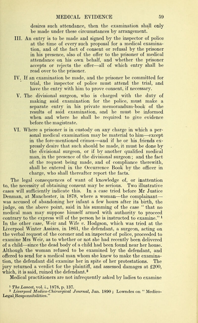 desires such, attendance, then the examination shall only be made under these circumstances by arrangement. III. An entry is to be made and signed by the inspector of police at the time of every such proposal for a medical examina- tion, and of the fact of consent or refusal by the prisoner in his presence, also of the of!er to the prisoner of medical attendance on his own behalf, and whether the prisoner accepts or rejects the offer—all of which entry shall be read over to the prisoner. IV. If an examination be made, and the prisoner be committed for trial, the inspector of police must attend the trial, and have the entry with him to prove consent, if necessary. V. The divisional surgeon, who is charged with the duty of making said examination for the police, must make a separate entry in his private memorandum-book of the results of said examination, and he must be informed when and where he shall be required to give evidence before the magistrate. VI. Where a prisoner is in custody on any charge in which a per- sonal medical examination may be material to him—except in the fore-mentioned crimes—and if he or his friends ex- pressly desire that such should be made, it must be done by the divisional surgeon, or if by another qualified medical man, in the presence of the divisional surgeon; and the fact of the request being made, and of compliance therewith, shall be entered in the Occurrence Book by the officer in charge, who shall thereafter report the facts. The legal consequences of want of knowledge of, or inattention to, the necessity of obtaining consent may be serious. Two illustrative cases will sufficiently indicate this. In a case tried before Mr Justice Denman, at Manchester, in 1878, where a woman—the complainant— was accused of abandoning ber infant a few hours after its birth, the judge, on the above point, said in his summing of the case that no medical man may suppose himself armed with authority to proceed contrary to the express will of the person he is instructed to examine. ^ In the other case. Weir and Wife v. Hodgson, which was tried at the Liverpool Winter Assizes, in 1861, the defendant, a surgeon, acting on the verbal request of the coroner and an inspector of police, proceeded to examine Mrs Weir, as to whether or not she had recently been delivered of a child—since the dead body of a child had been found near her house. Although the woman refused to be examined by the defendant, and offered to send for a medical man whom she knew to make the examina- tion, the defendant did examine her in spite of her protestations. The jury returned a verdict for the plaintiff, and assessed damages at £200, which, it is said, ruined the defendant.^ Medical practitioners are not infrequently asked by ladies to examine 1 The Lancet, vol. i., 1878, p. 137. 2 Liverpool Medico-Chirurgical Journal, Jan. 1890 ; Lowndes on  Medico- Legal^Responsibilities.