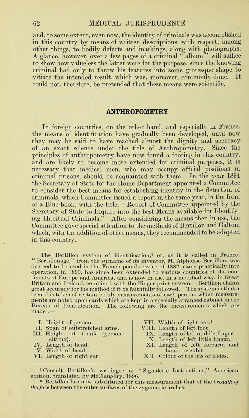 and, to some extent, even now, the identity of criminals was accomplislied in this country by means of written descriptions, with respect, among other things, to bodily defects and markings, along with photographs. A glance, however, over a few pages of a criminal  album  will suffice to show how valueless the latter were for the purpose, since the knowing criminal had only to throw his features into some grotesque shape to vitiate the intended result, which was, moreover, commonly done. It could not, therefore, be pretended that these means were scientific. ANTHROPOMETRY In foreign countries, on the other hand, and especially in France, the means of identification have gradually been developed, until now they may be said to have reached almost the dignity and accuracy of an exact science under the title of Anthropometry. Since the principles of anthropometry have now found a footing in this country, and are likely to become more extended for criminal purposes, it is necessary that medical men, who may occupy official positions in criminal prisons, should be acquainted with them. In the year 1894 the Secretary of State for the Home Department appointed a Committee to consider the best means for establishing identity in the detection of criminals, which Committee issued a report in the same year, in the form of a Blue-book, with the title,  Report of Committee appointed by the Secretary of State to Inquire into the best Means available for Identify- ing Habitual Criminals. After considering the means then in use, the Committee gave special attention to the methods of Bertillon and Galton, which, with the addition of other means, they recommended to be adopted in this country. The Bertillon system of identification,^ or, as it is called in France, Bertillonage, from the surname of its inventor, M. Alphonse Bertillon, was decreed to be used in the French penal service of 1882, came practically into operation, in 1890, has since been extended to various countries of the con- tinents of Europe and America, and is now in use, in a modified way, in Great Britain and Ireland, combined with the Finger-print system. Bertillon claims great accuracy for his method if it be faithfully followed. The system is that a record is taken of certain bodily measurements of each person, which measure- ments are noted upon cards which are kept in a specially arranged cabinet in the Bureau of Identification. The following are the measurements which are made :— I. Height of person. II. Span of outstretched arms. III. Height of trunk (person sitting). IV. Length of head. V. Width of head. VI. Length of right ear. VII. Width of right ear.^ VIII. Length of left foot. IX. Length of left middle finger. X. Length of left little finger. XI, Length of left forearm and hand, or cubit. XIT. Colour of the iris or irides. ^Consult Bertillon's writings: or  Signaletic Instructions, American edition, translated by McClaughry, 1896. 2 Bertillon has now substituted for this measurement that of the breadth of the face between the outer surfaces of the zygomatic arches.