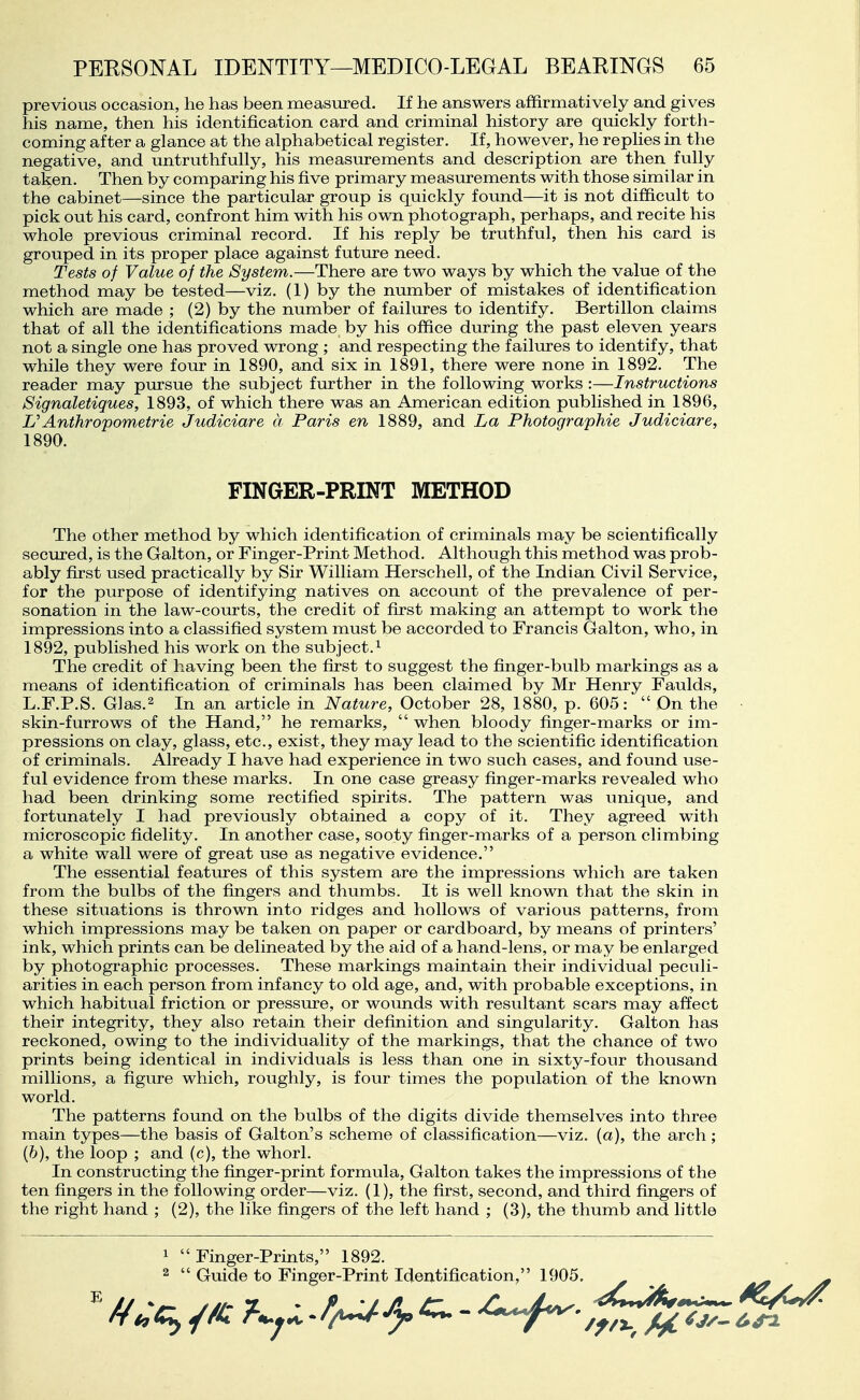 previous occasion, he has been measured. If he answers affirmatively and gives his name, then his identification card and criminal history are quickly forth- coming after a glance at the alphabetical register. If, however, he replies in the negative, and untruthfully, his measurements and description are then fully taken. Then by comparing his five primary measurements with those similar in the cabinet—since the particular group is quickly found—it is not difficult to pick out his card, confront him with his own photograph, perhaps, and recite his whole previous criminal record. If his reply be truthful, then his card is grouped in its proper place against future need. Tests of Value of the System.—There are two ways by which the value of the method may be tested—viz. (1) by the number of mistakes of identification which are made ; (2) by the number of failures to identify. Bertillon claims that of all the identifications made by his office during the past eleven years not a single one has proved wrong ; and respecting the failures to identify, that while they were four in 1890, and six in 1891, there were none in 1892. The reader may pursue the subject further in the following works :—Instructions Signaletiques, 1893, of which there was an American edition published in 1896, Anthropometrie Judiciare a Paris en 1889, and La Photographie Judiciare, 1890. FINGER-PRINT METHOD The other method by which identification of criminals may be scientifically secured, is the Galton, or Finger-Print Method. Although this method was prob- ably first used practically by Sir William Herschell, of the Indian Civil Service, for the purpose of identifying natives on account of the prevalence of per- sonation in the law-courts, the credit of first making an attempt to work the impressions into a classified system must be accorded to Francis Galton, who, in 1892, published his work on the subject.^ The credit of having been the first to suggest the finger-bulb markings as a means of identification of criminals has been claimed by Mr Henry Faulds, L.F.P.S. Glas.2 In an article in Nature, October 28, 1880, p. 605:  On the skin-furrows of the Hand, he remarks,  when bloody finger-marks or im- pressions on clay, glass, etc., exist, they may lead to the scientific identification of criminals. Already I have had experience in two such cases, and found use- ful evidence from these marks. In one case greasy finger-marks revealed who had been drinking some rectified spirits. The pattern was unique, and fortunately I had previously obtained a copy of it. They agreed with microscopic fidelity. In another case, sooty finger-marks of a person climbing a white wall were of great use as negative evidence. The essential features of this system are the impressions which are taken from the bulbs of the fingers and thumbs. It is well known that the skin in these situations is thrown into ridges and hollows of various patterns, from which impressions may be taken on paper or cardboard, by means of printers' ink, which prints can be delineated by the aid of a hand-lens, or may be enlarged by photographic processes. These markings maintain their individual peculi- arities in each person from infancy to old age, and, with probable exceptions, in which habitual friction or pressure, or wounds with resultant scars may affect their integrity, they also retain their definition and singularity. Galton has reckoned, owing to the individuality of the markings, that the chance of two prints being identical in individuals is less than one in sixty-four thousand millions, a figure which, roughly, is four times the population of the known world. The patterns found on the bulbs of the digits divide themselves into three main types—the basis of Galton's scheme of classification—viz. (a), the arch; (6), the loop ; and (c), the whorl. In constructing the finger-print formula, Galton takes the impressions of the ten fingers in the following order—viz. (1), the first, second, and third fingers of the right hand ; (2), the like fingers of the left hand ; (3), the thumb and little 1 Finger-Prints, 1892. 2  Guide to Finger-Print Identification, 1905.