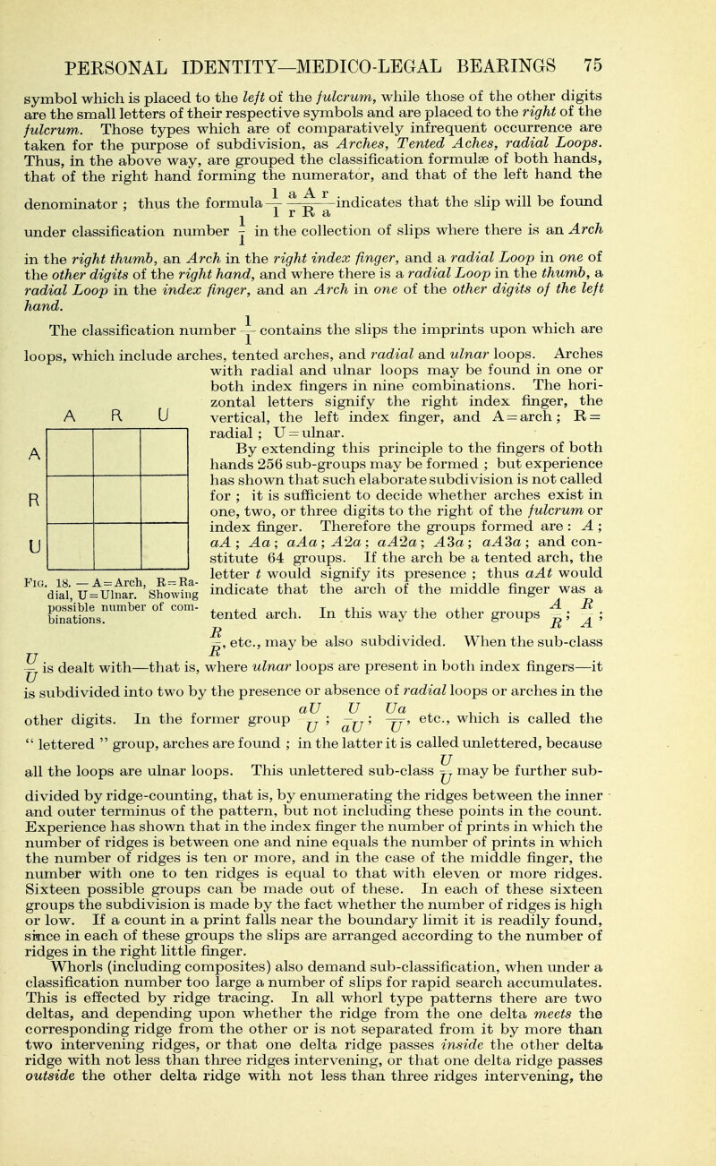 symbol which is placed to the lejt of the fulcrum, while those of the other digits are the small letters of their respective symbols and are placed to the right of the fulcrum. Those types which are of comparatively infrequent occurrence are taken for the purpose of subdivision, as Arches, Tented Aches, radial Loops. Thus, in the above way, are grouped the classification formulas of both hands, that of the right hand forming the numerator, and that of the left hand the 1 ^ ^ indicates that the slip will be found 1 r R a in the collection of slips where there is an Arch denominator ; thus the formula 1 1 under classification number A U in the right thumb, an Arch in the right index finger, and a radial Loop in one of the other digits of the right hand, and where there is a radial Loop in the thumb, a radial Loop in the index finger, and an Arch in one of the other digits of the left hand. The classification number ^ contains the slips the imprints upon which are loops, which include arches, tented arches, and radial and ulnar loops. Arches with radial and ulnar loops may be found in one or both index fingers in nine combinations. The hori- zontal letters signify the right index fijiger, the vertical, the left index finger, and A = arch ; R = radial; U-ulnar. By extending this principle to the fingers of both hands 256 sub-groups may be formed ; but experience has shown that such elaborate subdivision is not called for ; it is sufficient to decide whether arches exist in one, two, or three digits to the right of the fulcrum or index finger. Therefore the groups formed are : A ; aA; Aa; aAa; A2a: aA2a; A3a; aA3a; and con- stitute 64 groups. If the arch be a tented arch, the letter t would signify its presence ; thus aAt would indicate that the arch of the middle finger was a A R tented arch. In this way the other groups - ; . ; R R A etc., may be also subdivided. When the sub-class R A R U Fia. 18.—A = Arch, Ra- dial, Ulnar. Showing possible number of com- binations. is dealt with—that is, where ulnar loops are present in both index fingers—it U u is subdivided into two by the presence or absence of radial loops or arches in the other digits. In the former group ; ; etc., which is called the  lettered  group, arches are found ; in the latter it is called unlettered, because all the loops are ulnar loops. This unlettered sub-class ^ may be further sub- divided by ridge-counting, that is, by enumerating the ridges between the inner and outer terminus of the pattern, but not including these points in the count. Experience has shown that in the index finger the number of prints in which the number of ridges is between one and nine equals the number of prints in which the number of ridges is ten or more, and in the case of the middle finger, the number with one to ten ridges is equal to that with eleven or more ridges. Sixteen possible groups can be made out of these. In each of these sixteen groups the subdivision is made by the fact whether the number of ridges is high or low. If a count in a print falls near the boundary limit it is readily found, siaice in each of these groups the slips are arranged according to the number of ridges in the right little finger. Whorls (including composites) also demand sub-classification, when under a classification number too large a number of slips for rapid search accumulates. This is effected by ridge tracing. In all whorl type patterns there are two deltas, and depending upon whether the ridge from the one delta meets the corresponding ridge from the other or is not separated from it by more than two intervening ridges, or that one delta ridge passes inside the other delta ridge with not less than three ridges intervening, or that one delta ridge passes outside the other delta ridge with not less than three ridges intervening, the