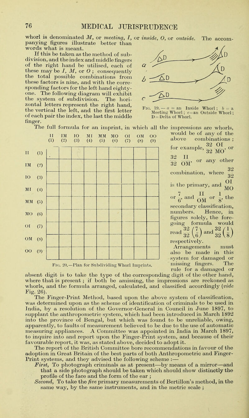 whorl is denominated M, or meeting, I, or inside, 0, or outside panying figures illustrate better than words what is meant. If this be taken as the method of sub- division, and the index and middle fingers of the right hand be utilised, each of these may be /, M, or O ; consequently the total possible combinations from these factors is nine, and with the corre- sponding factors for the left hand eighty- one. The following diagram will exhibit the system of subdivision. The hori- zontal letters represent the right hand, the vertical the left, and the first letter of each pair the index, the last the middle finger. The . 19. — a = an Meeting Whorl D= Delta of Whorl Inside Whorl; 6 = a c = an Outside Whorl: The full formula for an imprint, in which all the impressions are whorls, would be of any of the II IM 10 MI MM MO 01 OM 00 (1) (2) (3) (4) (5) (G) (7) (8) (9) II (1) IM (2) 10 (3) MI (4) MM (5) MO (6) 01 (7) OM (8) 00 (9) combinations 32 01 above for example, 32 JI^ 32 OM' combination, where or 32 MO any other is the primary, and «r 6' OM Fig. 20.—Plan for Subdividing Whorl Imprints. 32 32 01 MO -^,the secondary classification, numbers. Hence, in figures solely, the fore- going formula would respectively. Arrangements must also be made in this system for damaged or missing fingers. The rule for a damaged or absent digit is to take the type of the corresponding digit of the other hand, where that is present; if both be amissing, the impressions are reckoned as whorls, and the formula arranged, calculated, and classified accordingly {vide Fig. 26). The Finger-Print Method, based upon the above system of classification, was determined upon as the scheme of identification of criminals to be used in India, by a resolution of the Governor-General in Council in June 1897, to supplant the anthropometric system, which had been introduced in March 1892 into the province of Bengal, but which was found to be unreliable, owing, apparently, to faults of measurement believed to be due to the use of automatic measuring appliances. A Committee was appointed in India in March 1897, to inquire into and report upon the Finger-Print system, and because of their favourable report, it was, as stated above, decided to adopt it. The report of the British Committee bore recommendations in favour of the adoption in Great Britain of the best parts of both Anthropometric and Finger- Print systems, and they advised the following scheme :— First, To photograph criminals as at present—by means of a mirror—and that a side photograph should be taken which should show distinctly the profile of the face and the form of the ear ; Second, To take the five primary measurements of Bertillon's method, in the same way, by the same instruments, and in the metric scale ;