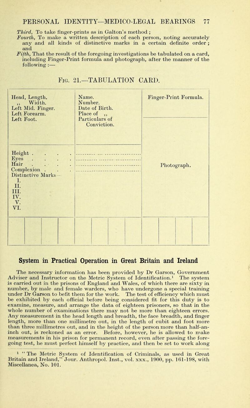 Third, To take finger-prints as in Galton's method ; Fourth, To make a written description of each person, noting accurately any and all kinds of distinctive marks in a certain definite order ; and Fifth, That the result of the foregoing investigations be tabulated on a card, including Finger-Print formula and photograph, after the manner of the following :— Fig. 21.—TABULATION GAED. Head, Length. Width. Left Mid. Fing Left Forearm. Left Foot. Height . Eyes . Hair Complexion . Distinctive Marks I. II. IIL IV. V. VI. Name. Number. Date of Birth. Place of ,, Particulars of Conviction. Finger-Print Formula. Photograph. System in Practical Operation in Great Britain and Ireland The necessary information has been provided by Dr Garson, Government Adviser and Instructor on the Metric System of Identification.^ The system is carried out in the prisons of England and Wales, of which there are sixty in number, by male and female warders, who have undergone a special training under Dr Garson to befit them for the work. The test of efficiency which must be exhibited by each official before being considered fit for this duty is to examine, measure, and arrange the data of eighteen prisoners, so that in the whole number of examinations there may not be more than eighteen errors. Any measurement in the head length and breadth, the face breadth, and finger length, more than one millimetre out, in the length of cubit and foot more than three millimetres out, and in the height of the person more than half-an- inch out, is reckoned as an error. Before, however, he is allowed to make measurements in his prison for permanent record, even after passing the fore- going test, he must perfect himself by practice, and then be set to work along ^  The Metric System of Identification of Criminals, as used in Great Britain and Ireland, Jour. Anthropol. Inst., vol. xxx., 1900, pp. 161-198, with Miscellanea, No. 101.