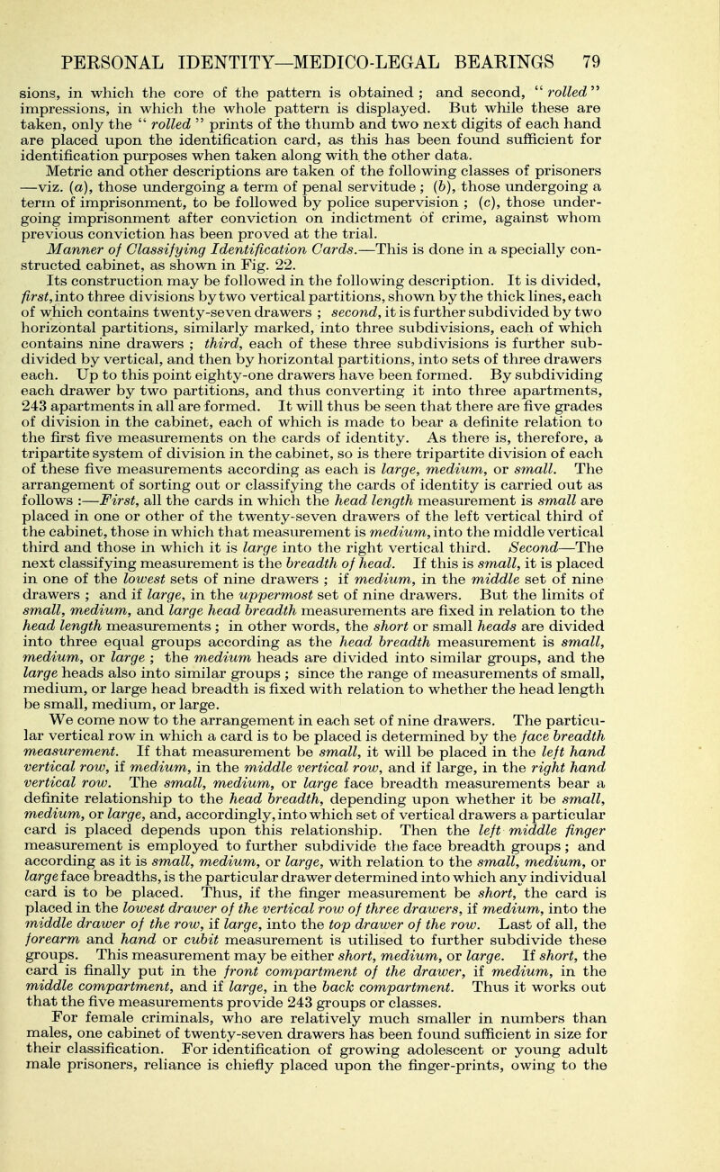 sions, in which the core of the pattern is obtained ; and second,  rolled  impressions, in which the whole pattern is displayed. But while these are taken, only the  rolled  prints of the thumb and two next digits of each hand are placed upon the identification card, as this has been found sufficient for identification purposes when taken along with the other data. Metric and other descriptions are taken of the following classes of prisoners —viz. (a), those undergoing a term of penal servitude ; (6), those undergoing a term of imprisonment, to be followed by police supervision ; (c), those under- going imprisonment after conviction on indictment of crime, against whom previous conviction has been proved at the trial. Manner of Classifying Identification Cards,—This is done in a specially con- structed cabinet, as shown in Fig. 22. Its construction may be followed in the following description. It is divided, first, into three divisions by two vertical partitions, shown by the thick lines, each of which contains twenty-seven drawers ; second, it is further subdivided by two horizontal partitions, similarly marked, into three subdivisions, each of which contains nine drawers ; third, each of these three subdivisions is further sub- divided by vertical, and then by horizontal partitions, into sets of three drawers each. Up to this point eighty-one drawers have been formed. By subdividing each drawer by two partitions, and thus converting it into three apartments, 243 apartments in all are formed. It will thus be seen that there are five grades of division in the cabinet, each of which is made to bear a definite relation to the first five measurements on the cards of identity. As there is, therefore, a tripartite system of division in the cabinet, so is there tripartite division of each of these five measurements according as each is large, medium, or small. The arrangement of sorting out or classifying the cards of identity is carried out as follows :—First, all the cards in which the head length measurement is small are placed in one or other of the twenty-seven drawers of the left vertical third of the cabinet, those in which that measurement is medium, into the middle vertical third and those in which it is large into the right vertical third. Second—The next classifying measurement is the breadth of head. If this is small, it is placed in one of the lowest sets of nine drawers ; if medium, in the middle set of nine drawers ; and if large, in the uppermost set of nine drawers. But the limits of small, medium, and large head breadth measurements are fixed in relation to the head length measurements ; in other words, the short or small heads are divided into three equal groups according as the head breadth measurement is small, medium, or large ; the medium heads are divided into similar groups, and the large heads also into similar groups ; since the range of measurements of small, medium, or large head breadth is fixed with relation to whether the head length be small, medium, or large. We come now to the arrangement in each set of nine drawers. The particu- lar vertical row in which a card is to be placed is determined by the face breadth measurement. If that measurement be small, it will be placed in the left hand vertical row, if medium, in the middle vertical row, and if large, in the right hand vertical row. The small, medium, or large face breadth measurements bear a definite relationship to the head breadth, depending upon whether it be small, medium, or large, and, accordingly, into which set of vertical drawers a particular card is placed depends upon this relationship. Then the left middle finger measurement is employed to further subdivide the face breadth groups ; and according as it is small, medium, or large, with relation to the small, medium, or Zargre face breadths, is the particular drawer determined into which any individual card is to be placed. Thus, if the finger measurement be short, the card is placed in the lowest drawer of the vertical row of three drawers, if medium, into the middle drawer of the row, if large, into the top drawer of the row. Last of all, the forearm and hand or cubit measurement is utilised to further subdivide these groups. This measurement may be either short, medium, or large. If short, the card is finally put in the front compartment of the drawer, if medium, in the middle compartment, and if large, in the back compartment. Thus it works out that the five measurements provide 243 groups or classes. For female criminals, who are relatively much smaller in numbers than males, one cabinet of twenty-seven drawers has been found sufficient in size for their classification. For identification of growing adolescent or young adult male prisoners, reliance is chiefly placed upon the finger-prints, owing to the