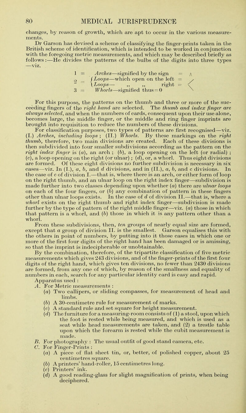 changes, by reason of growth, which are apt to occur in the various measure- ments. Dr Garson has devised, a scheme of classifying the finger-prints taken in the British scheme of identification, which is intended to be worked in conjunction with the foregoing metric measurements, and which may be described briefly as follows :—He divides the patterns of the bulbs of the digits into three types —viz. 1 = Arches—signified by the sign = a _ /Loops—which open on the left = y ~ \Loops— ,, ,, right = <f 3 = Whorls—signified thus = 0 \ For this purpose, the patterns on the thumb and three or more of the suc- ceeding fingers of the right hand are selected. The thumb and index finger are always selected, and when the numbers of cards, consequent upon their use alone, becomes large, the middle finger, or the middle and ring finger imprints are brought into requisition to reduce the numbers of these divisions. For classification purposes, two types of patterns are first recognised—viz. (I.) Arches, including loops ; (II.) Whorls. By these markings on the right thumb, therefore, two main divisions are created. Each of these divisions is then subdivided into four smaller subdivisions according as the pattern on the right index finger is (a), an arch ; (6), a loop opening on the left (or radial) ; (c), a loop opening on the right (or ulnar); (d), or, a whorl. Thus eight divisions are formed. Of these eight divisions no further subdivision is necessary in six cases—viz. In (I.), a, b, and d divisions, and in (II.), a, b, and c divisions. In the case of c of division I.—that is, where there is an arch, or either form of loop on the right thumb, and an ulnar loop on the right index finger—subdivision is made further into two classes depending upon whether {a) there are ulnar loops on each of the four fingers, or (6) any combination of pattern in these fingers other than ulnar loops exists. In the case of d of division II.—that is, where a whorl exists on the right thumb and right index finger—subdivision is made further by the type of pattern of the right middle finger—viz. (a) those in which that pattern is a whorl, and (6) those in which it is any pattern other than a whorl. From these subdivisions, then, ten groups of nearly equal size are formed, except that a group of division II. is the smallest. Garson equalises this with the others in point of numbers, by putting into it those cases in which one or more of the first four digits of the right hand has been damaged or is amissing, so that the imprint is indecipherable or unobtainable. By the combination, therefore, of the tripartite classification of five metric measurements which gives 243 divisions, and of the finger-prints of the first four digits of the right hand, which gives ten divisions, no fewer than 2430 divisions are formed, from any one of which, by reason of the smallness and equality of numbers in each, search for any particular identity card is easy and rapid. Apparatus used : A. For Metric measurements : (a) Two callipers, or sliding compasses, for measurement of head and limbs. (6) A 30-centimetre rule for measurement of marks. (c) A standard rule and set square for height measurement. (d) The furniture for a measuring-room consists of (1) a stool, upon which the foot is rested while being measured, and which is used as a seat while head measurements are taken, and (2) a trestle table upon which the forearm is rested while the cubit measurement is made. B. For photography : The usual outfit of good stand camera, etc. C. For Finger-Prints : (a) A piece of flat sheet tin, or, better, of polished copper, about 25 centimetres square. (6) A printers' hand-roller, 15 centimetres long. (c) Printers' ink. (d) A good reading-glass for slight magnification of prints, when being deciphered.