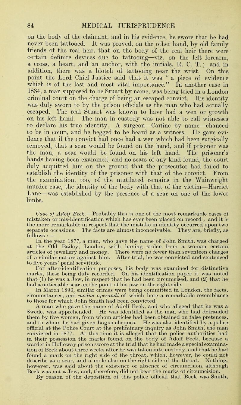 on the body of the claimant, and in his evidence, he swore that he had never been tattooed. It was proved, on the other hand, by old family friends of the real heir, that on the body of the real heir there were certain definite devices due to tattooing—viz. on the left forearm, a cross, a heart, and an anchor, with the initials, E. C. T. ; and in addition, there was a blotch of tattooing near the wrist. On this point the Lord Chief-Justice said that it was  a piece of evidence which is of the last and most vital importance. In another case in 1834, a man supposed to be Stuart by name, was being tried in a London criminal court on the charge of being an escaped convict. His identity was duly sworn to by the prison officials as the man who had actually escaped. The real Stuart was known to have had a wen or growth on his left hand. The man in custody was not able to call witnesses to declare his true identity. A surgeon—Carfine by name—chanced to be in court, and he begged to be heard as a witness. He gave evi- dence that if the convict had once had a wen which had been surgically removed, that a scar would be found on the hand, and if prisoner was the man, a scar would be found on his left hand. The prisoner's hands having been examined, and no scars of any kind found, the court duly acquitted him on the ground that the prosecutor had failed to establish the identity of the prisoner with that of the convict. From the examination, too, of the mutilated remains in the Wainwright murder case, the identity of the body with that of the victim—Harriet Lane—was established by the presence of a scar on one of the lower limbs. Case of Adolf Beck.—Probably this is one of the most remarkable cases of mistaken or mis-identification which has ever been placed on record ; and it is the more remarkable in respect that the mistake in identity occurred upon two separate occasions. The facts are almost inconceivable. They are, briefly, as follows :— In the year 1877, a man, who gave the name of John Smith, was charged at the Old Bailey, London, with having stolen from a woman certain articles of jewellery and money. There were no fewer than seventeen charges of a similar nature against him. After trial, he was convicted and sentenced to five years' penal servitude. For after-identification purposes, his body was examined for distinctive marks, these being duly recorded. On his identification paper it was noted that (1) he was a Jew, in respect that he had been circumcised, and (2) that he had a noticeable scar on the point of his jaw on the right side. In March 1896, similar crimes were being committed in London, the facts, circumstances, and modus operandi of which bore a remarkable resemblance to those for which John Smith had been convicted. A man who gave the name of Adolf Beck, and who alleged that he was a Swede, was apprehended. He was identified as the man who had defrauded them by five women, from whom articles had been obtained on false pretences, and to whom he had given bogus cheques. He was also identified by a police official at the Police Court at the preliminary inquiry as John Smith, the man convicted in 1877. At this time it is alleged that the police authorities had in their possession the marks found on the body of Adolf Beck, because a warder in Hollo way prison swore at the trial that he had made a special examina- tion of Beck about three weeks after he was taken into custody, and that he had found a mark on the right side of the throat, which, however, he could not describe as a scar, and a mole also on the right side of the throat. Nothing, however, was said about the existence or absence of circumcision, although Beck was not a Jew, and, therefore, did not bear the marks of circumcision. By reason of the deposition of this police official that Beck was Smith,