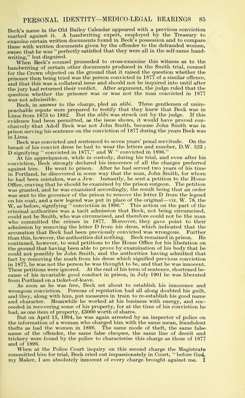 Beck's name in the Old Bailey Calendar appeared with a previous conviction marked against it. A handwriting expert, employed by the Treasury to examine certain written documents found in Beck's possession and to compare these with written documents given by the offender to the defrauded women, swore that he was  perfectly satisfied that they were all in the self-same hand- writing, but disguised. When Beck's counsel proceeded to cross-examine this witness as to the handwriting of certain other documents produced in the Smith trial, counsel for the Crown objected on the ground that it raised the question whether the prisoner then being tried was the person convicted in 1877 of a similar offence, and that this was a collateral issue and should not be inquired into until after the jury had returned their verdict. After argument, the judge ruled that the question whether the prisoner was or was not the man convicted in 1877 was not admissible. Beck, in answer to the charge, pled an alibi. Three gentlemen of unim- peachable repute were prepared to testify that they knew that Beck was in Lima from 1875 to 1882. But the alibi was struck out by the judge. If this evidence had been permitted, as the issue shows, it would have proved con- clusively -that Adolf Beck was not John Smith, because John Smith was in prison serving his sentence on the conviction of 1877 during the years Beck was in Lima. Beck was convicted and sentenced to seven years' penal servitude. On the breast of his convict dress he had to wear the letters and number, D.W. 523 ; D signifying  convicted in 1877, and W  convicted in 1896. At his apprehension, while in custody, during his trial, and even after his conviction. Beck strongly declared his innocence of all the charges preferred against him. He went to prison. After he had served two years of his time in Portland, he discovered in some way that the man, John Smith, for whom he had been mistaken, was a Jew. Instantly, he sent a petition to the Home Office, craving that he should be examined by the prison surgeon. The petition was granted, and he was examined accordingly, the result being that an order was sent to the governor of the prison to remove the letter D from the legend on his coat, and a new legend was put in place of the original—viz. W. 78, the W, as before, signifying  conviction in 1896. This action on the part of the criminal authorities was a tacit admission that Beck, not being circumcised, could not be Smith, who was circumcised, and therefore could not be the man who committed the crimes in 1877. Moreover, they gave point to their admission by removing the letter D from nis dress, which indicated that the accusation that Beck had been previously convicted was wrongous. Further than this, however, the authorities did nothing. Beck remained in prison. He continued, however, to send petitions to the Home Office for his libei*ation on the ground that having been able to prove by examination of his body that he could not possibly be John Smith, and the authorities having admitted that fact by removing the mark from his dress which signified previous conviction in 1877, he was not the person he was thought to be, and that he was innocent. These petitions were ignored. At the end of his term of sentence, shortened be- cause of his invariable good conduct in prison, in July 1901 he was liberated from Portland on a ticket-of-leave. As soon as he was free. Beck set about to establish his innocence and wrongous conviction. Persons of reputation had all along doubted his guilt, and they, along with him, put measures in train to re-establish his good name and character. Meanwhile he worked at his business with energy, and suc- ceeded in recovering some of his property, for at the time of his conviction he had, as one item of property, £3000 worth of shares. But on April 15, 1904, he was again arrested by an inspector of police on the information of a woman who charged him with the same mean, fraudulent thefts as had the women in 1896. The same mode of theft, the same false name of the offender, the same false cheques, the same line of deceit and trickery were found by the police to characterise this charge as those of 1877 and of 1896. When at the Police Court inquiry on this second charge the Magistrate committed him for trial. Beck cried out impassionately in Court,  before God, my Maker, I am absolutely innocent of every charge brought against me. I