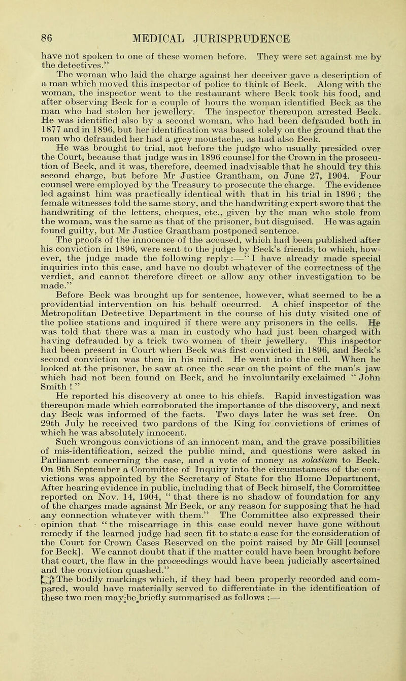 have not spoken to one of these women before. They were set against me by the detectives. The woman who laid the charge against her deceiver gave a description of a man which moved this inspector of pohce to think of Beck. Along with the woman, the inspector went to the restam*ant where Beck took his food, and after observing Beck for a couple of hours the woman identified Beck as the man who had stolen her jewellery. The inspector thereupon arrested Beck. He was identified also by a second woman, who had been defrauded both in 1877 and in 1896, but her identification was based solely on the ground that the man who defrauded her had a grey moustache, as had also Beck. He was brought to trial, not before the judge who usually presided over the Court, because that judge was in 1896 counsel for the Crown in the prosecu- tion of Beck, and it was, therefore, deemed inadvisable that he should try this second charge, but before Mr Justice Grantham, on June 27, 1904. Four counsel were employed by the Treasury to prosecute the charge. The evidence led against him was practically identical with that in his trial in 1896 ; the female witnesses told the same story, and the handwriting expert swore that the handwriting of the letters, cheques, etc., given by the man who stole from the woman, was the same as that of the prisoner, but disguised. He was again found guilty, but Mr Justice Grantham postponed sentence. The proofs of the innocence of the accused, which had been pubhshed after his conviction in 1896, were sent to the judge by Beck's friends, to which, how- ever, the judge made the following reply:—I have already made special inquiries into this case, and have no doubt whatever of the correctness of the verdict, and cannot therefore direct or allow any other investigation to be made. Before Beck was brought up for sentence, however, what seemed to be a providential intervention on his behalf occurred. A chief inspector of the Metropolitan Detective Department in the course of his duty visited one of the police stations and inquired if there were any prisoners in the cells. He was told that there was a man in custody who had just been charged with having defrauded by a trick two women of their jewellery. This inspector had been present in Court when Beck was first convicted in 1896, and Beck's second conviction was then in his mind. He went into the cell. When he looked at the prisoner, he saw at once the scar on the point of the man's jaw which had not been found on Beck, and he involuntarily exclaimed John Smith !  He reported his discovery at once to his chiefs. Rapid investigation was thereupon made which corroborated the importance of the discovery, and next day Beck was informed of the facts. Two days later he was set free. On 29th July he received two pardons of the King foi convictions of crimes of which he was absolutely innocent. Such wrongous convictions of an innocent man, and the grave possibilities of mis-identification, seized the public mind, and questions were asked in Parliament concerning the case, and a vote of money as solatium to Beck. On 9th September a Committee of Inquiry into the circumstances of the con- victions was appointed by the Secretary of State for the Home Department. After hearing evidence in public, including that of Beck himself, the Committee reported on Nov. 14, 1904,  that there is no shadow of foundation for any of the charges made against Mr Beck, or any reason for supposing that he had any connection whatever with them. The Committee also expressed their opinion that  the miscarriage in this case could never have gone without remedy if the learned judge had seen fit to state a case for the consideration of the Coiu-t for Crown Cases Reserved on the point raised by Mr Gill [counsel for Beck]. We cannot doubt that if the matter could have been brought before that court, the flaw in the proceedings would have been judicially ascertained and the conviction quashed. The bodily markings which, if they had been properly recorded and com- pared, would have materially served to differentiate in the identification of these two men may^be^briefly summarised as follows ;—•