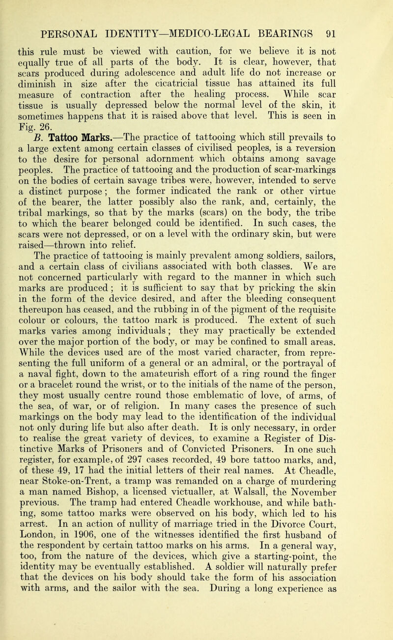 this rule must be viewed with caution, for we believe it is not equally true of all parts of the body. It is clear, however, that scars produced during adolescence and adult life do not increase or diminish in size after the cicatricial tissue has attained its full measure of contraction after the healing process. While scar tissue is usually depressed below the normal level of the skin, it sometimes happens that it is raised above that level. This is seen in Fig. 26. B. Tattoo Marks.—The practice of tattooing which still prevails to a large extent among certain classes of civilised peoples, is a reversion to the desire for personal adornment which obtains among savage peoples. The practice of tattooing and the production of scar-markings on the bodies of certain savage tribes were, however, intended to serve a distinct purpose; the former indicated the rank or other virtue of the bearer, the latter possibly also the rank, and, certainly, the tribal markings, so that by the marks (scars) on the body, the tribe to which the bearer belonged could be identified. In such cases, the scars were not depressed, or on a level with the ordinary skin, but were raised—thrown into relief. The practice of tattooing is mainly prevalent among soldiers, sailors, and a certain class of civilians associated with both classes. We are not concerned particularly with regard to the manner in which such marks are produced ; it is sufficient to say that by pricking the skin in the form of the device desired, and after the bleeding consequent thereupon has ceased, and the rubbing in of the pigment of the requisite colour or colours, the tattoo mark is produced. The extent of such marks varies among individuals; they may practically be extended over the major portion of the body, or may be confined to small areas. While the devices used are of the most varied character, from repre- senting the full uniform of a general or an admiral, or the portrayal of a naval fight, down to the amateurish effort of a ring round the finger or a bracelet round the wrist, or to the initials of the name of the person, they most usually centre round those emblematic of love, of arms, of the sea, of war, or of religion. In many cases the presence of such markings on the body may lead to the identification of the individual not only during life but also after death. It is only necessary, in order to realise the great variety of devices, to examine a Register of Dis- tinctive Marks of Prisoners and of Convicted Prisoners. In one such register, for example, of 297 cases recorded, 49 bore tattoo marks, and, of these 49, 17 had the initial letters of their real names. At Cheadle, near Stoke-on-Trent, a tramp was remanded on a charge of murdering a man named Bishop, a licensed victualler, at Walsall, the November previous. The tramp had entered Cheadle workhouse, and while bath- ing, some tattoo marks were observed on his body, which led to his arrest. In an action of nullity of marriage tried in the Divorce Court, London, in 1906, one of the witnesses identified the first husband of the respondent by certain tattoo marks on his arms. In a general way, too, from the nature of the devices, which give a starting-point, the identity may be eventually established. A soldier will naturally prefer that the devices on his body should take the form of his association with arms, and the sailor with the sea. During a long experience as