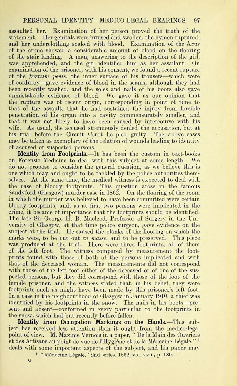 assaulted her. Examination of her person proved the truth of the statement. Her genitals were bruised and swollen, the hymen ruptured, and her underclothing soaked with blood. Examination of the locus of the crime showed a considerable amount of blood on the flooring of the stair landing. A man, answering to the description of the girl, was apprehended, and the girl identified him as her assailant. On examination of the prisoner, with his consent, we found a recent rupture of the froenum penis, the inner surface of his trousers—which were of corduroy—gave evidence of blood in the seams, although they had been recently washed, and the soles and nails of his boots also gave unmistakable evidence of blood. We gave it as our opinion that the rupture was of recent origin, corresponding in point of time to that of the assault, that he had sustained the injury from forcible penetration of his organ into a cavity commensurately smaller, and that it was not likely to have been caused by intercourse with his wife. As usual, the accused strenuously denied the accusation, but at his trial before the Circuit Court he pled guilty. The above cases may be taken as exemplary of the relation of wounds leading to identity of accused or suspected persons. Identity from Footprints.—It has been the custom in text-books on Forensic Medicine to deal with this subject at some length. We do not propose to consider the general question, as we believe this is one which may and ought to be tackled by the police authorities them- selves. At the same time, the medical witness is expected to deal with the case of bloody footprints. This question arose in the famous Sandyford (Glasgow) murder case in 1862. On the flooring of the room in which the murder was believed to have been committed were certain bloody footprints, and, as at first two persons were implicated in the crime, it became of importance that the footprints should be identified. The late Sir George H. B. Macleod, Professor of Surgery in the Uni- versity of Glasgow, at that time police surgeon, gave evidence on the subject at the trial. He caused the planks of the flooring on which the marks were, to be cut out en masse, and to be preserved. This piece was produced at the trial. There were three footprints, all of them of the left foot. The witness compared by measurement the foot- prints found with those of both of the persons implicated and with that of the deceased woman. The measurements did not correspond with those of the left foot either of the deceased or of one of the sus- pected persons, but they did correspond with those of the foot of the female prisoner, and the witness stated that, in his belief, they were footprints such as might have been made by this prisoner's left foot. In a case in the neighbourhood of Glasgow in January 1910, a thief was identified by his footprints in the snow. The nails in his boots—pre- sent and absent—conformed in every particular to the footprints in the snow, which had but recently before fallen. Identity from Occupation Markings on the Hands.—This sub- ject has received less attention than it ought from the medico-legal point of view. M. Maxime Vernois in a paper,  De la Main des Ouvriers et des Artisans au point de vue de I'Hygiene et de la Medecine Legale, ^ deals with some important aspects of the subject, and his paper may ^ Medecine Legale, 2nd series, 1862, vol. xvii., p. 180. G